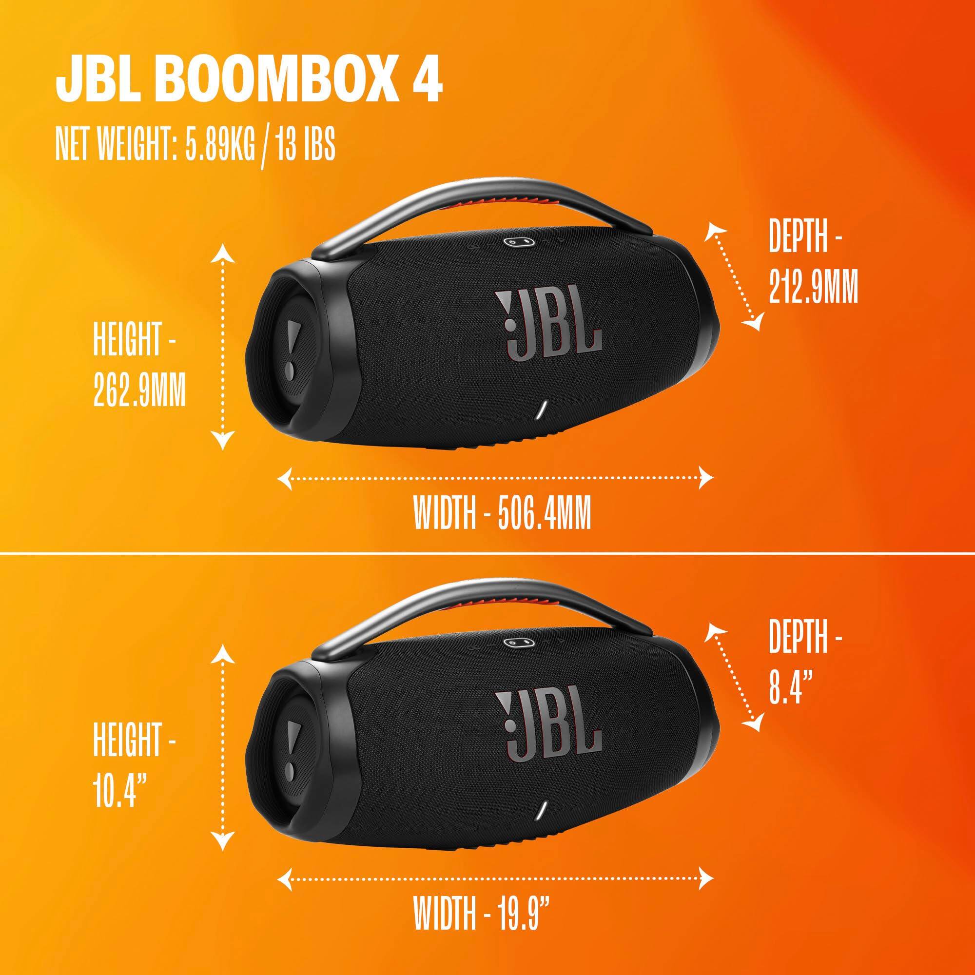 JBL BOOMBOX 4  
NET WEIGHT: 5.89KG / 13 IBS  
HEIGHT - 262.9MM  
DEPTH - 212.9MM  
WIDTH - 506.4MM  
HEIGHT - 10.4"  
DEPTH - 8.4"  
WIDTH - 19.9"