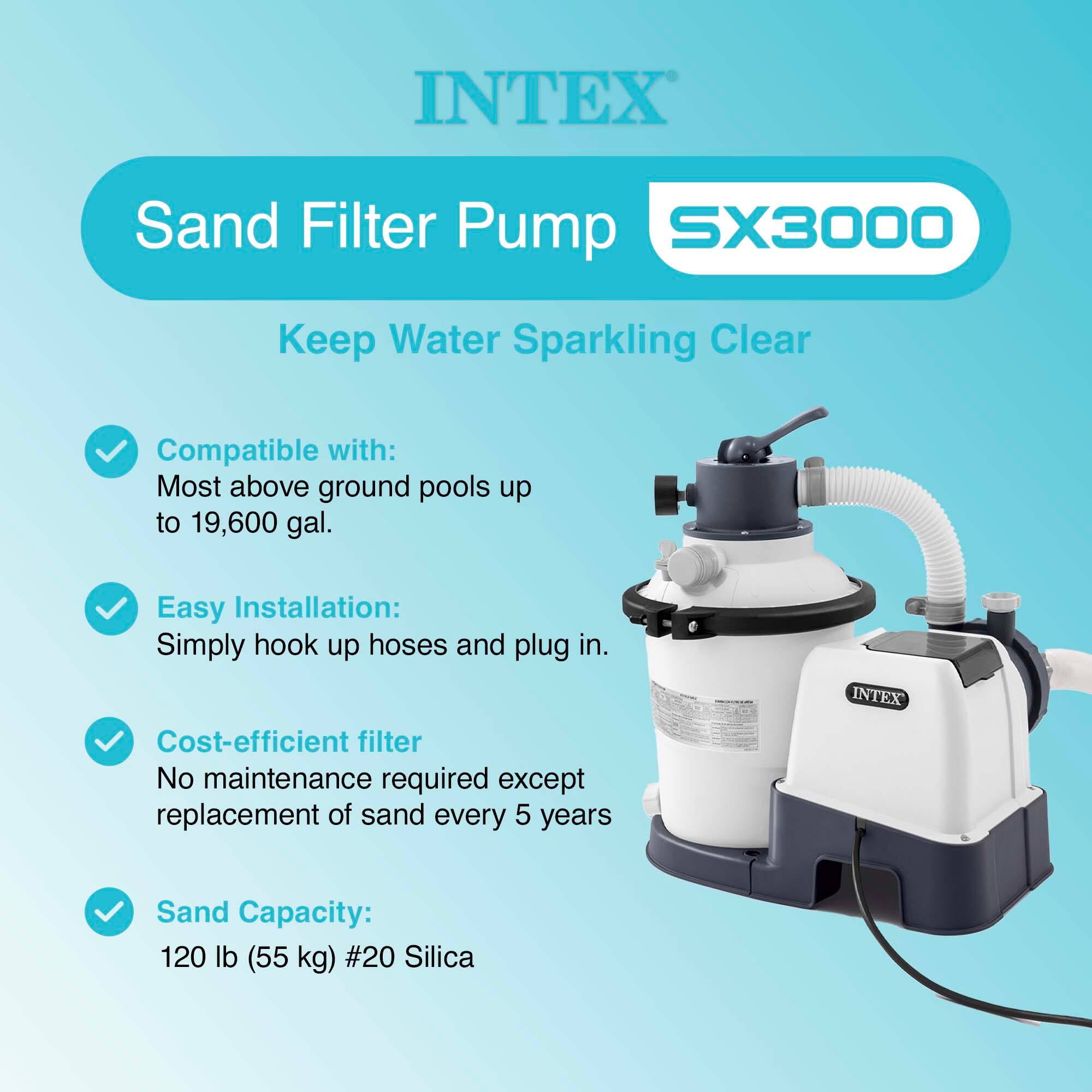 INTEX Sand Filter Pump SX3000  
Keep Water Sparkling Clear  

Compatible with:  
Most above ground pools up to 19,600 gal.  

Easy Installation:  
Simply hook up hoses and plug in.  

Cost-efficient filter  
No maintenance required except replacement of sand every 5 years  

Sand Capacity:  
120 lb (55 kg) #20 Silica