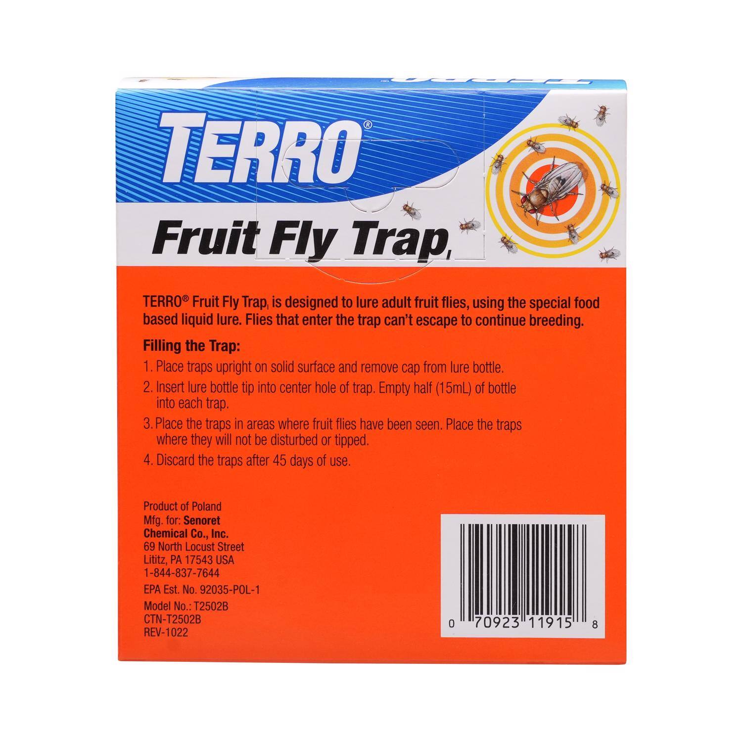 TERRO Fruit Fly Trap, TERRO Fruit Fly Trap, is designed to lure adult fruit flies, using the special food based liquid lure. Flies that enter the trap can't escape to continue breeding. Filling the Trap: 1. Place traps upright on solid surface and remove cap from lure bottle. 2. Insert lure bottle tip into center hole of trap. Empty half (15mL) of bottle into each trap. 3. Place the traps in areas where fruit flies have been seen. Place the traps where they will not be disturbed or tipped. 4. Discard the traps after 45 days of use. Product of Poland Mfg. for: Senoret Chemical Co., Inc. 69 North Locust Street Lititz, PA 17543 USA 1-844-837-7644 EPA Est. No. 92035-POL-1 Model No.: T2502B CTN-T2502B REV-1022 0 70923 11915 8