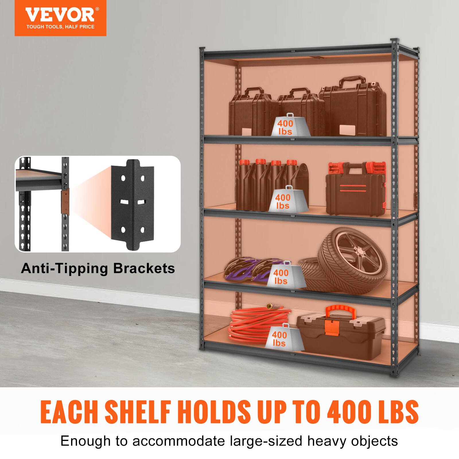 VEVOR TOUGH TOOLS, HALF PRICE
400 lbs
400 lbs
Anti-Tipping Brackets
400 lbs
400 lbs
EACH SHELF HOLDS UP TO 400 LBS
Enough to accommodate large-sized heavy objects