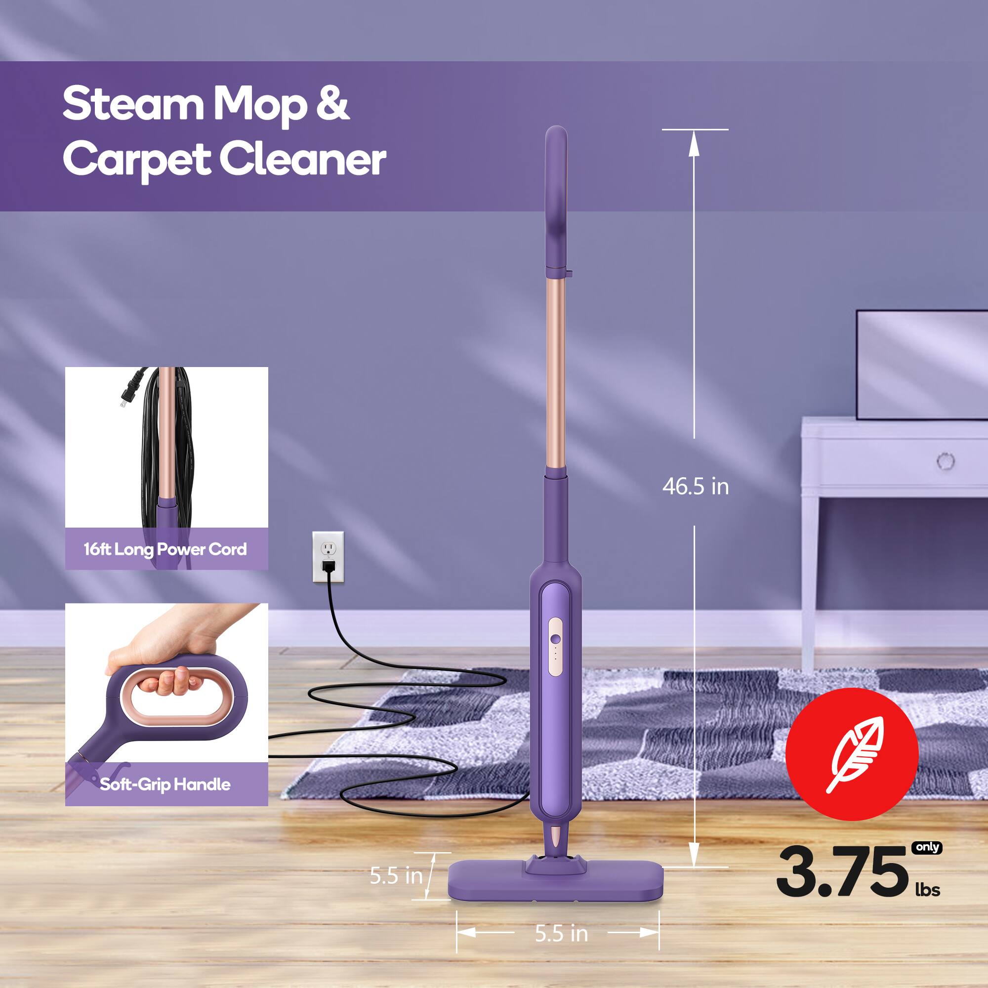 Steam Mop & Carpet Cleaner

- 16ft Long Power Cord
- Soft-Grip Handle
- 46.5 in
- 5.5 in
- 5.5 in
- 3.75 lbs (only)