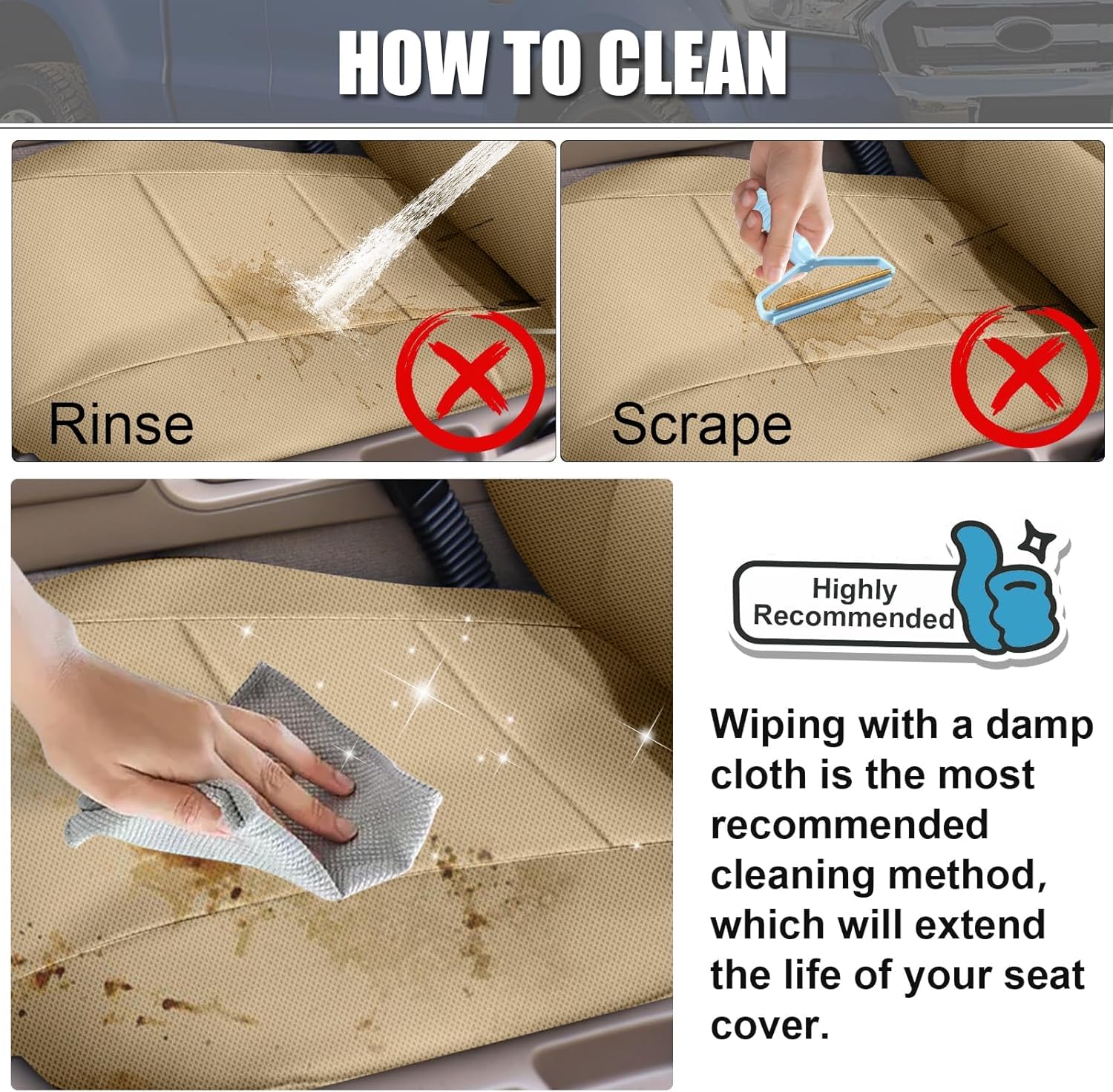 **HOW TO CLEAN**

- **Rinse** ❌
- **Scrape** ❌

**Highly Recommended**

Wiping with a damp cloth is the most recommended cleaning method, which will extend the life of your seat cover.