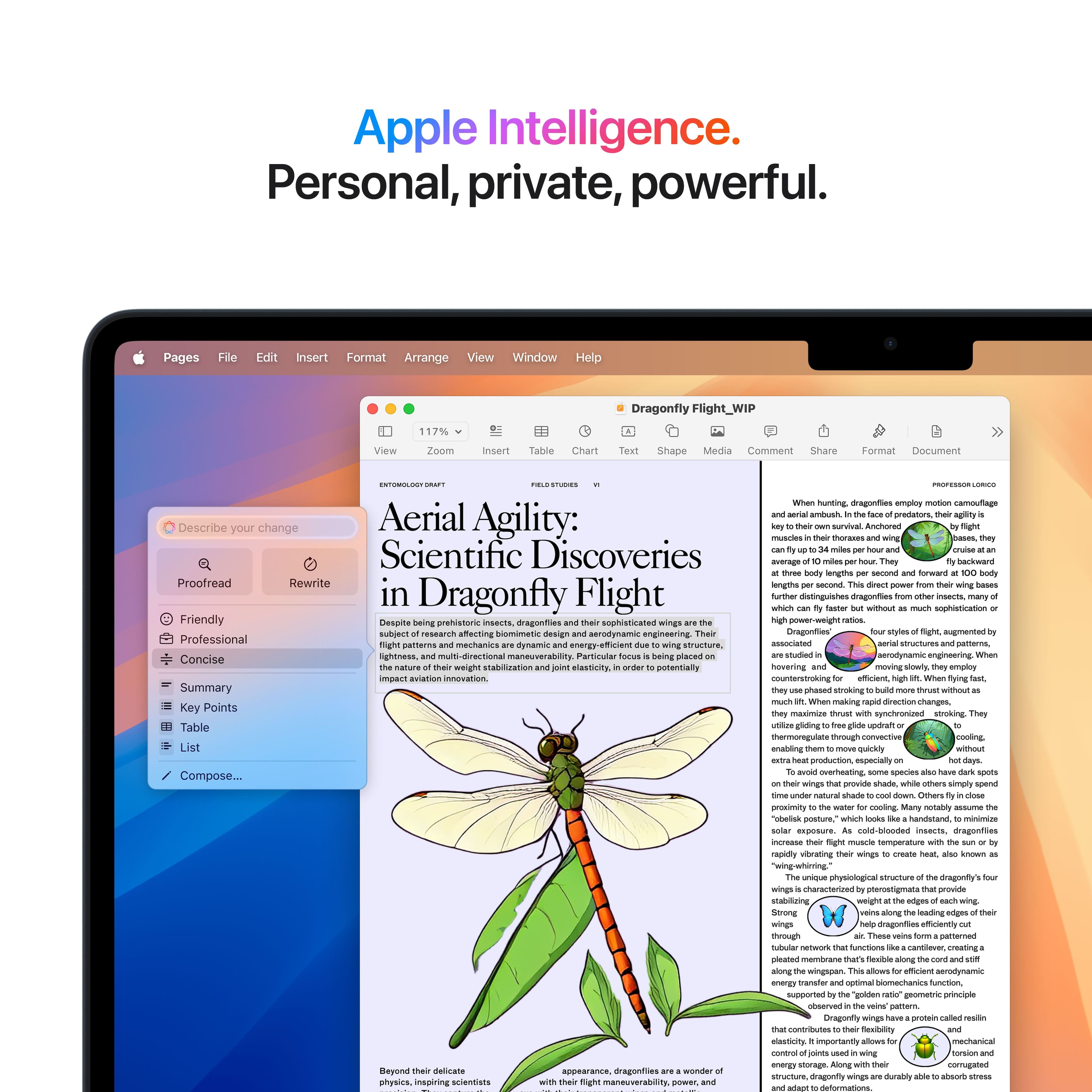 Apple Intelligence. Personal, private, powerful. Pages Edit Insert Format Arrange View Window Help Dragonfly Flight_WIP 117% Zoom insert Chart Shape Media Commert Share Format Document CM Describe your change Aerial Agility: Scientific Discoveries Proofread Rewrite in Dragonfly Flight Friendly Despite prehistoric insects, sophisticated subject research affecting simulative design serodynamic engineering Professional partners mechanica dynami eoinergr-efficient structura. Concise lightness directional maneuverability Putzuiar placed weight anabinzation lasticity potentialty aviation innovation Summary Key Points Table List Compose... - hunting dragonflies employ navigational muscles to avoid predators, survival Author: muscles around the eyes, allowing them to move backward and forward around average body length Norward length further enhancing dragonflies' insects without sophistication Dragonflies segmented assortias structures employ counterstrike.