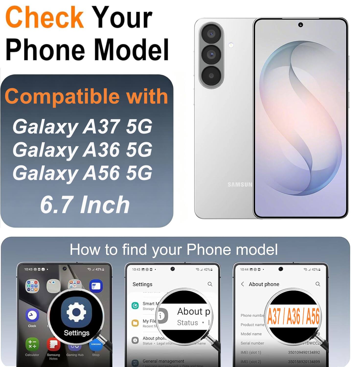 Check Your Phone Model

Compatible with:
- Galaxy A37 5G
- Galaxy A36 5G
- Galaxy A56 5G
- 6.7 Inch

How to find your Phone model

Settings
- Smart M
- Storage
- About phone
- Status
- Legal info
- Phone number
- Product name
- Model name
- Serial number
- IMEI (slot 1)
- IMEI (slot 2)

A37 | A36 | A56

Product name: Model name
Serial number: TDWCC2
IMEI (slot 1): 350109490134892
IMEI (slot 2): 350158920134899