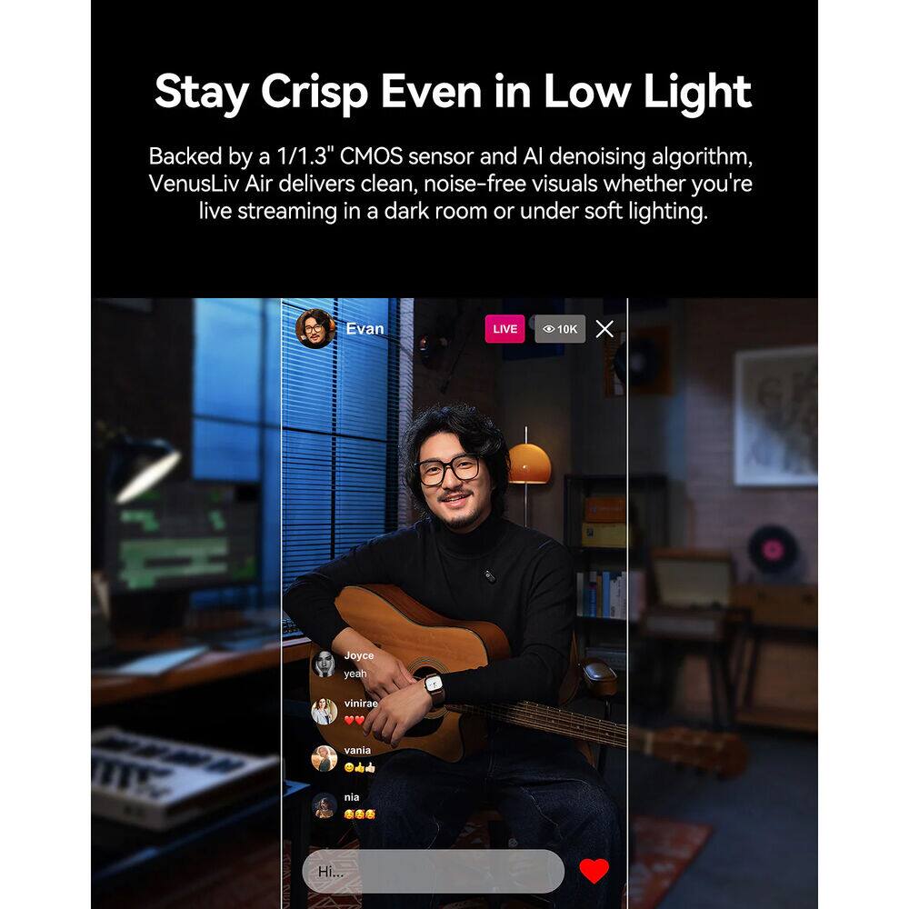 Stay Crisp Even in Low Light

Backed by a 1/1.3" CMOS sensor and AI denoising algorithm, VenusLiv Air delivers clean, noise-free visuals whether you're live streaming in a dark room or under soft lighting.

Evan LIVE 10K X Joyce yeah vinirae V vania nia Hi...