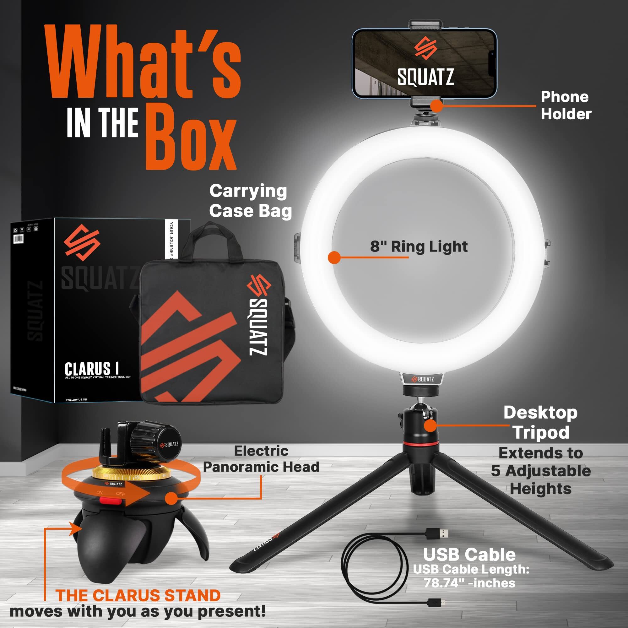 What's IN THE Box  
Carrying Case Bag  
SQUATZ SQUATZ SQUATZ  
CLARUS I - I - I  
8" Ring Light  
Phone Holder  
Electric Panoramic Head  
Desktop Tripod  
Extends to 5 Adjustable Heights  
THE CLARUS STAND moves with you as you present!  
USB Cable  
USB Cable Length: 78.74" - inches