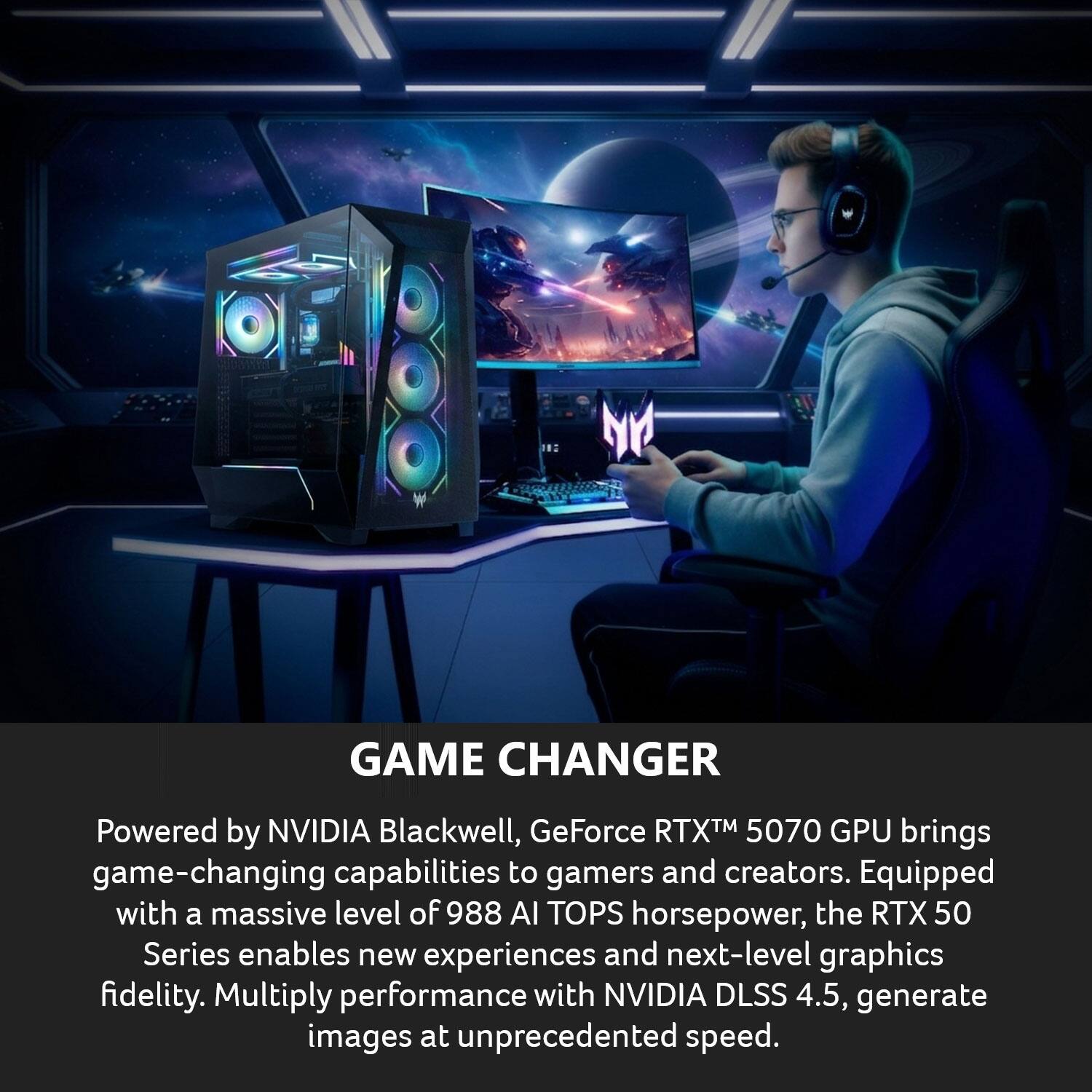 NY GAME CHANGER

Powered by NVIDIA Blackwell, GeForce RTX™ 5070 GPU brings game-changing capabilities to gamers and creators. Equipped with a massive level of 988 AI TOPS horsepower, the RTX 50 Series enables new experiences and next-level graphics fidelity. Multiply performance with NVIDIA DLSS 4.5, generate images at unprecedented speed.