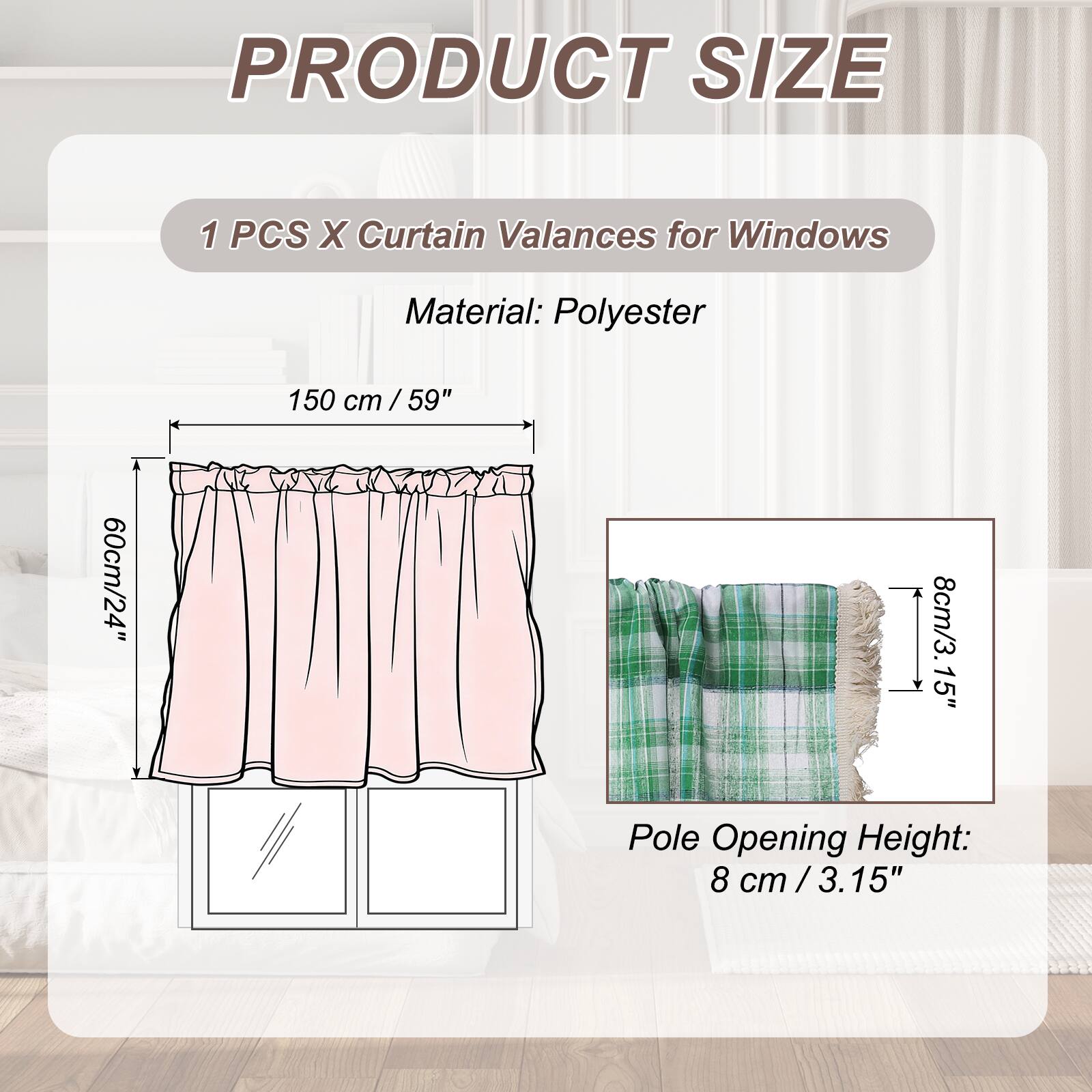 PRODUCT SIZE

1 PCS X Curtain Valances for Windows

Material: Polyester

150 cm / 59" cm / 60cm/24" 8cm/3.15" Pole Opening Height: 8 cm / 3.15"