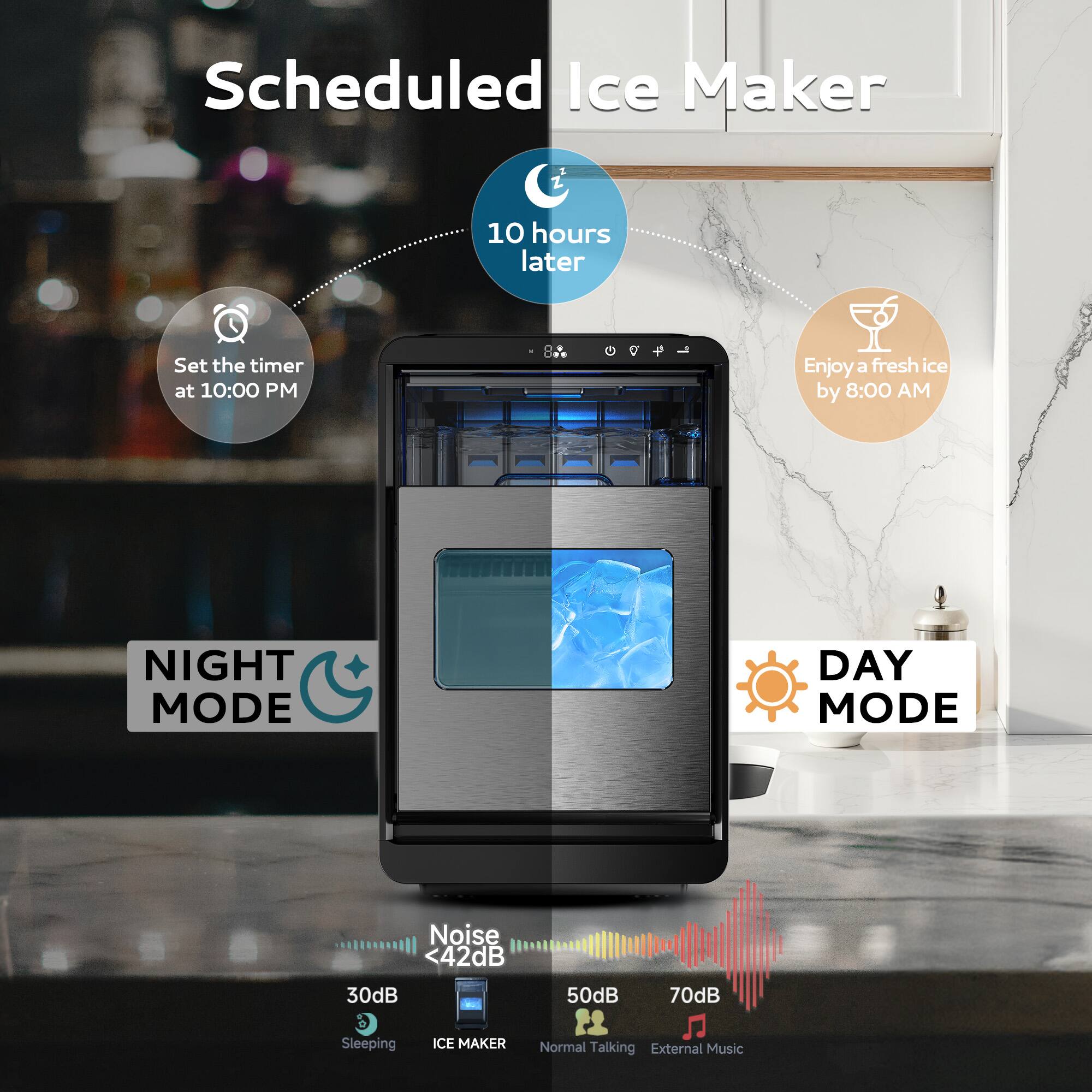 Scheduled Ice Maker

- Set the timer at 10:00 PM
- 10 hours later
- Enjoy a fresh ice by 8:00 AM

NIGHT MODE
- Noise <42dB
- 30dB Sleeping
- ICE MAKER

DAY MODE
- 50dB Normal Talking
- 70dB External Music

Noise Levels:
- <42dB
- 30dB Sleeping
- 50dB Normal Talking
- 70dB External Music