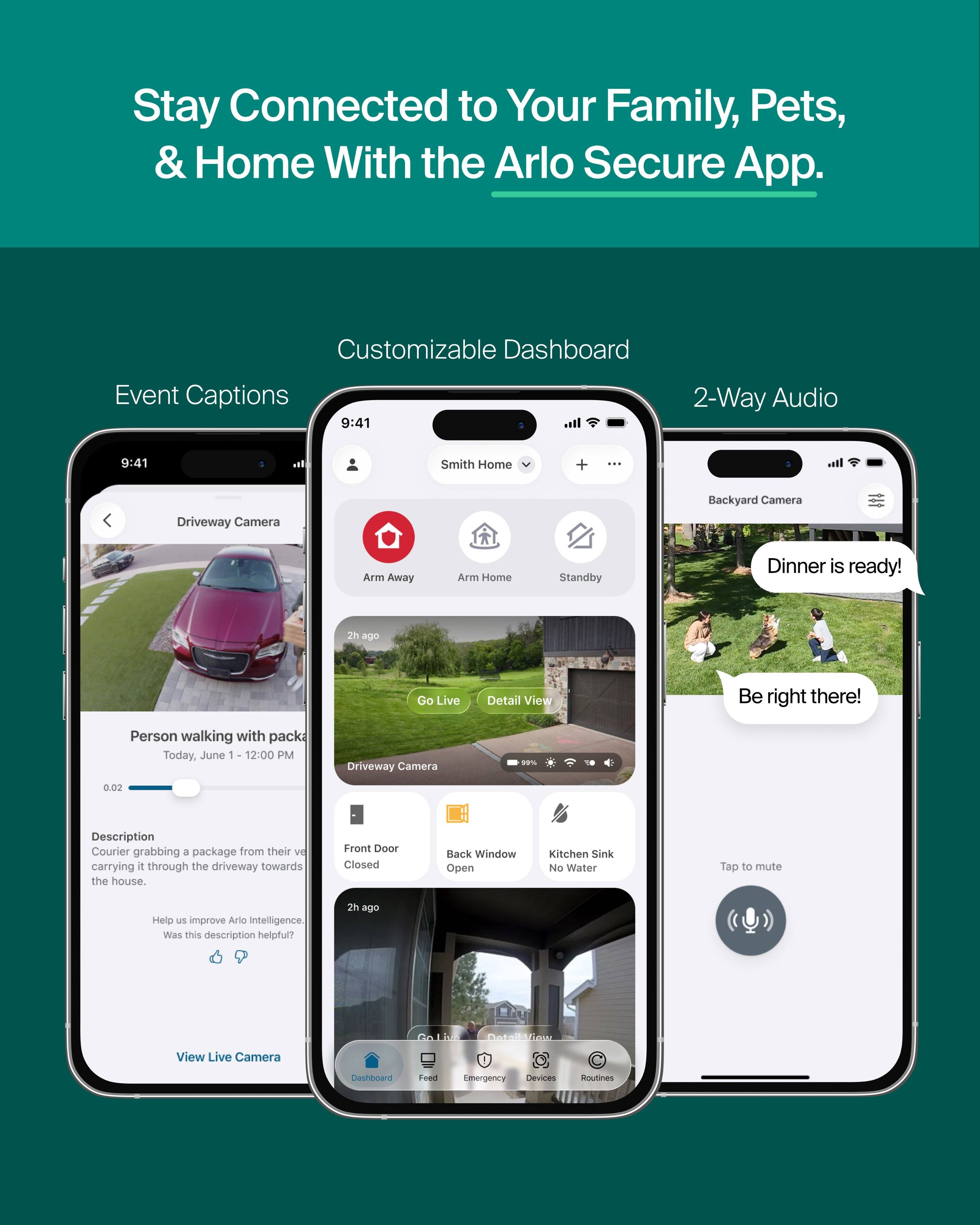 Stay Connected to Your Family, Pets, & Home With the Arlo Secure App.

Customizable Dashboard
Event Captions
9:41
2-Way Audio
9:41
Smith Home
+
Driveway Camera
Backyard Camera
Arm Away
Arm Home
Standby
Dinner is ready!
2h ago
Go Live
Detail View
Be right there!
Person walking with pack Today, June 1 12:00 PM
Driveway Camera
00%
0.02
Description Courier grabbing a package from their vehicle carrying it through the driveway towards the house.
Front Door Closed
Back Window Open
Kitchen Sink No Water
Tap to mute
Help us improve Arlo Intelligence. Was this description helpful?
2h ago
DetailView
View Live Camera
Dashboard
Feed
Emergency Devices
Routines