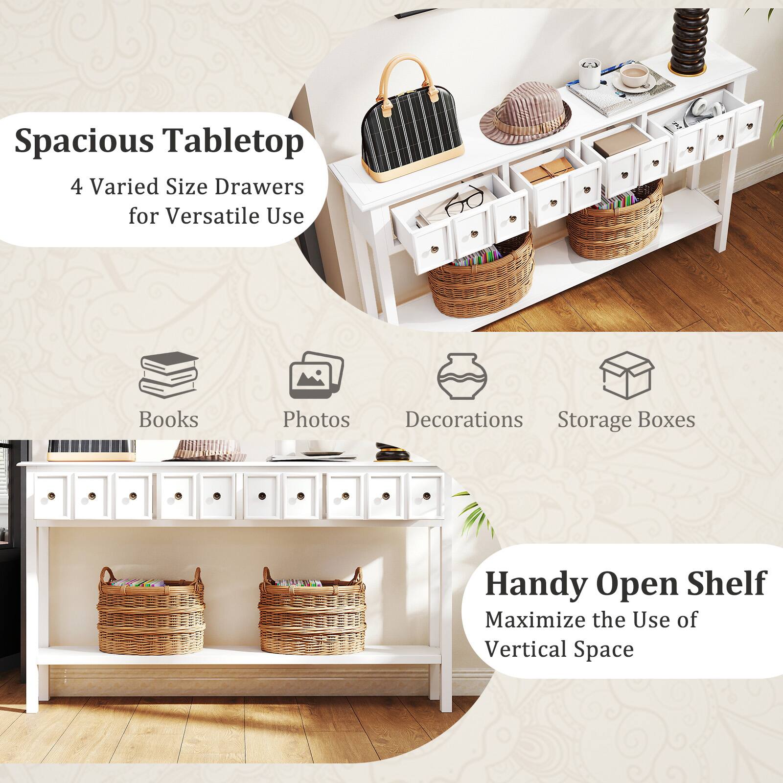 Spacious Tabletop  
4 Varied Size Drawers for Versatile Use  

Books  
Photos  
Decorations  
Storage Boxes  

Handy Open Shelf  
Maximize the Use of Vertical Space