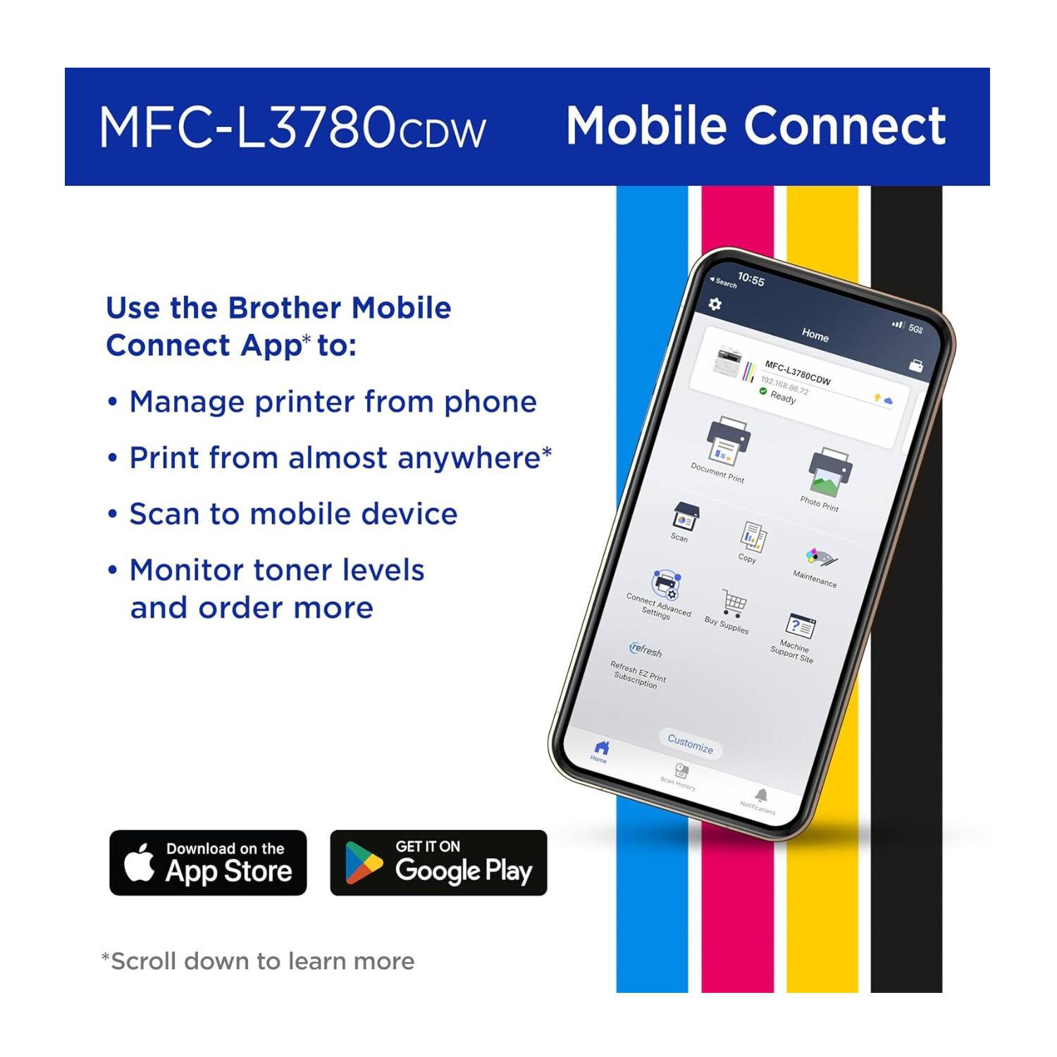 MFC-L3780CDW Mobile Connect

Use the Brother Mobile Connect App* to:
- Manage printer from phone
- Print from almost anywhere*
- Scan to mobile device
- Monitor toner levels and order more

Seavt 10:55
Home TH0 MFC-L3780COW 188 - 73 Ready

Document Print Photo Print Sean Cabe Maintenance Connect Settings Advanced Supporters eFresh E2 Print Subscription

Customize

Download on the App Store
GET IT ON Google Play

*Scroll down to learn more