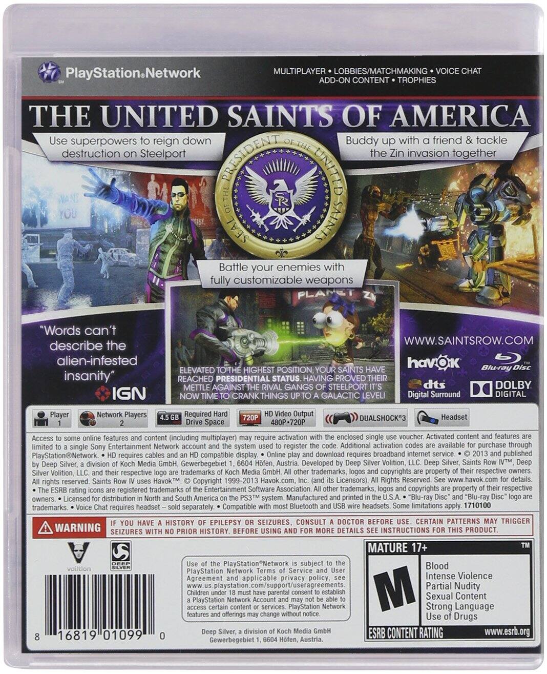 **PlayStation Network**

**MULTIPLAYER • LOBBIES/MATCHMAKING • VOICE CHAT • ADD-ON CONTENT • TROPHIES**

**THE UNITED SAINTS OF AMERICA**

- Use superpowers to reign down destruction on Steelport
- Buddy up with a friend & tackle the Zin invasion together
- Battle your enemies with fully customizable weapons

**"Words can't describe the alien-infested insanity"**  
— IGN

**ELEVATED TO THE HIGHEST POSITION, YOUR SAINTS HAVE REACHED PRESIDENTIAL STATUS. HAVING PROVED THEIR METTLE AGAINST THE RIVAL GANGS OF STEELPORT, IT'S NOW TIME TO CRANK THINGS UP TO A GALACTIC LEVEL!**

**www.saintsrow.com**

**havok**  
**Blu-ray Disc**  
**dts Digital Surround**  
**DOLBY DIGITAL**

**Player 1**  
**Network Players 2**

**4.5 GB Required Hard Drive Space**  
**720p HD Video Output**

**DUALSHOCK 3 features (including multiplayer) require activation enclosed voucher. Activated content features require PlayStation Network system registration. Additional activation available for purchase