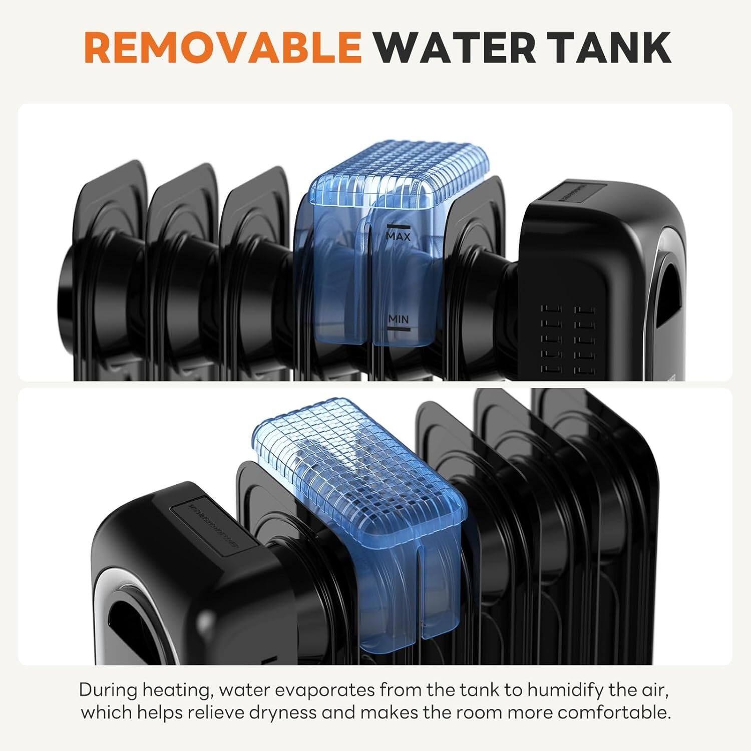 REMOVABLE WATER TANK

During heating, water evaporates from the tank to humidify the air, which helps relieve dryness and makes the room more comfortable.