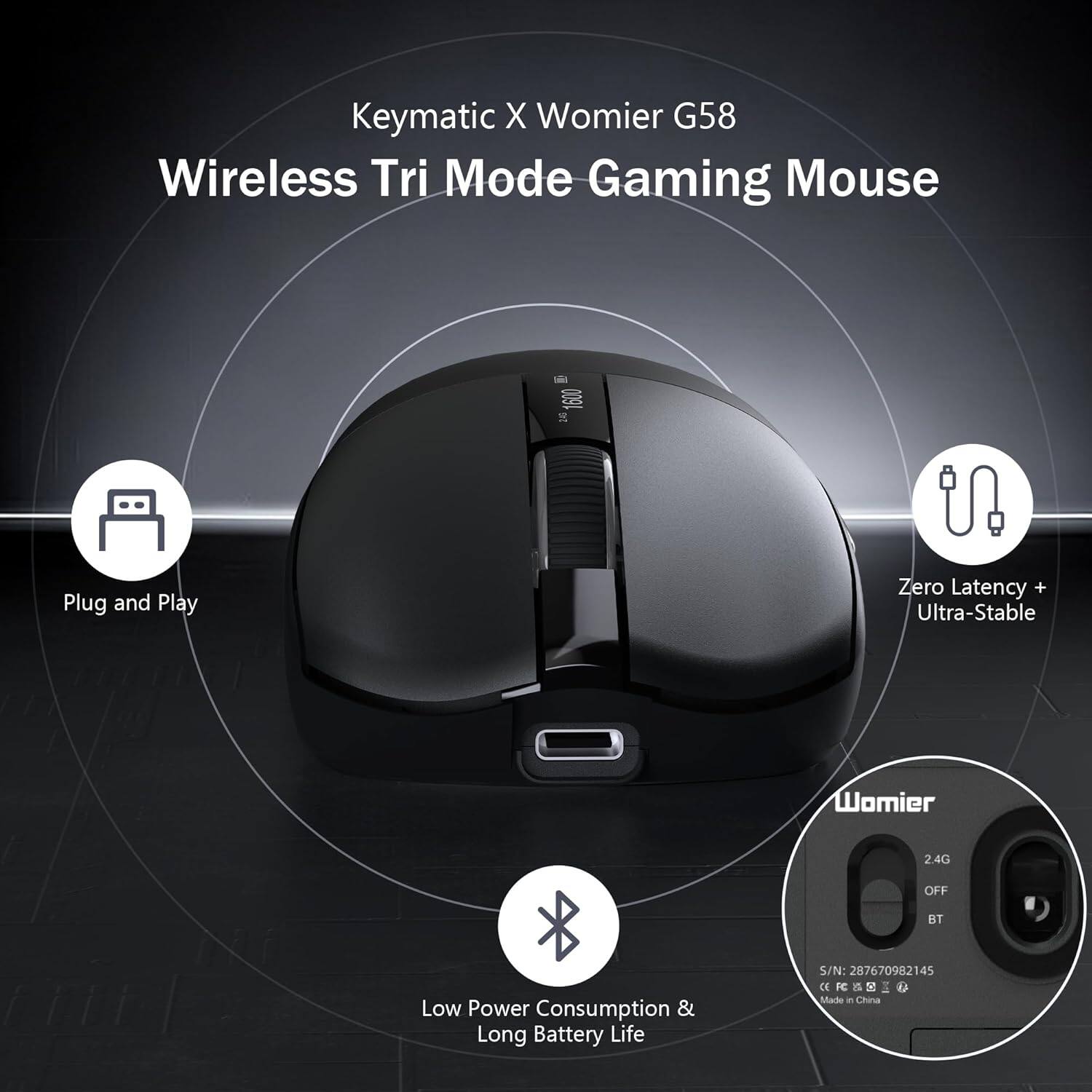 Keymatic X Womier G58 Wireless Tri Mode Gaming Mouse  
Plug and Play  
Zero Latency + Ultra-Stable  
Low Power Consumption & Long Battery Life  
S/N: 287670982145  
CE FE a S I D  
Made in China