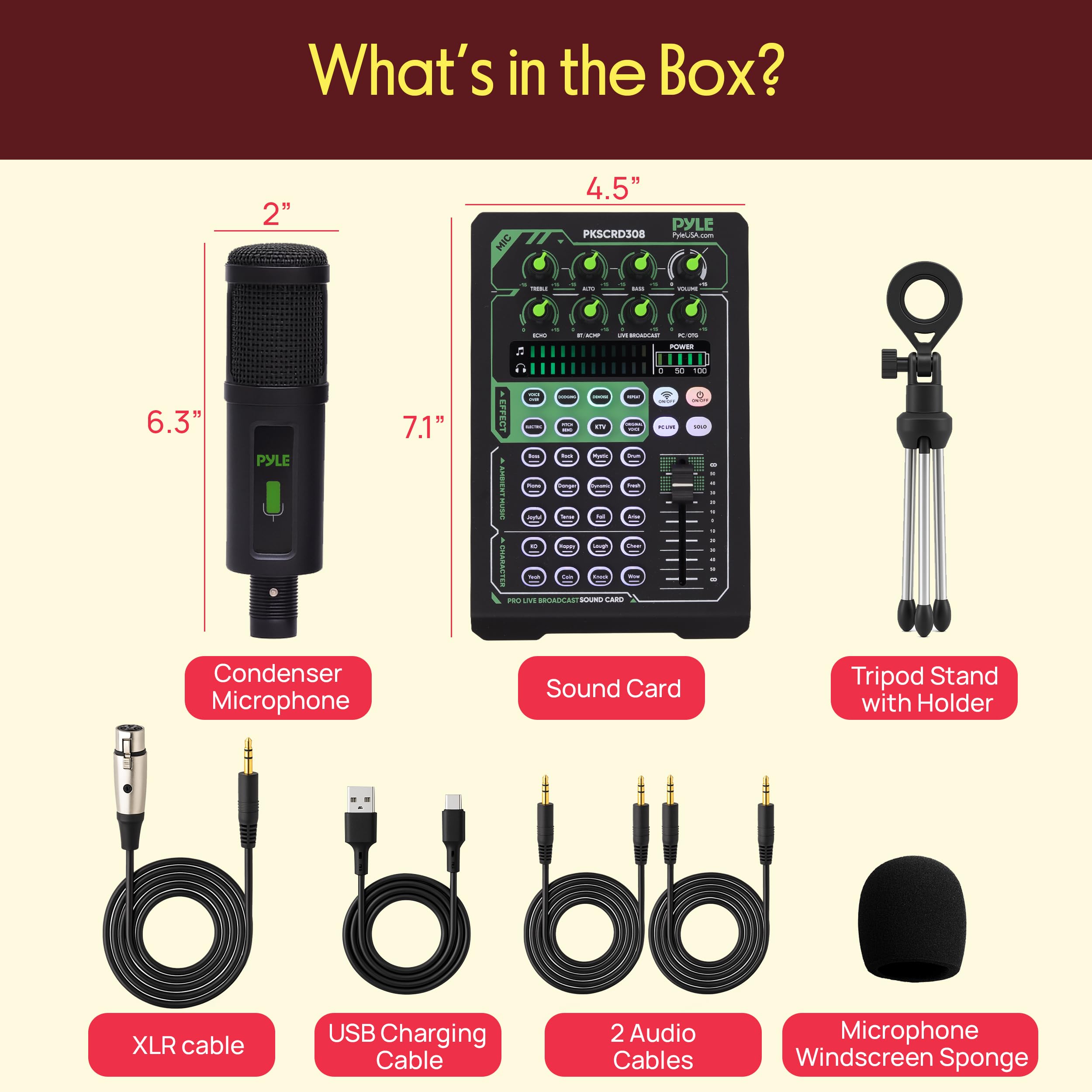 What's in the Box?

- 2" MIC
- 4.5" PYLE PKSCRD308
- 6.3"
- 7.1" EFFECT
- ANDEST
- Condenser Microphone
- Sound Card
- Tripod Stand with Holder
- XLR cable
- USB Charging Cable
- 2 Audio Cables
- Microphone Windscreen Sponge