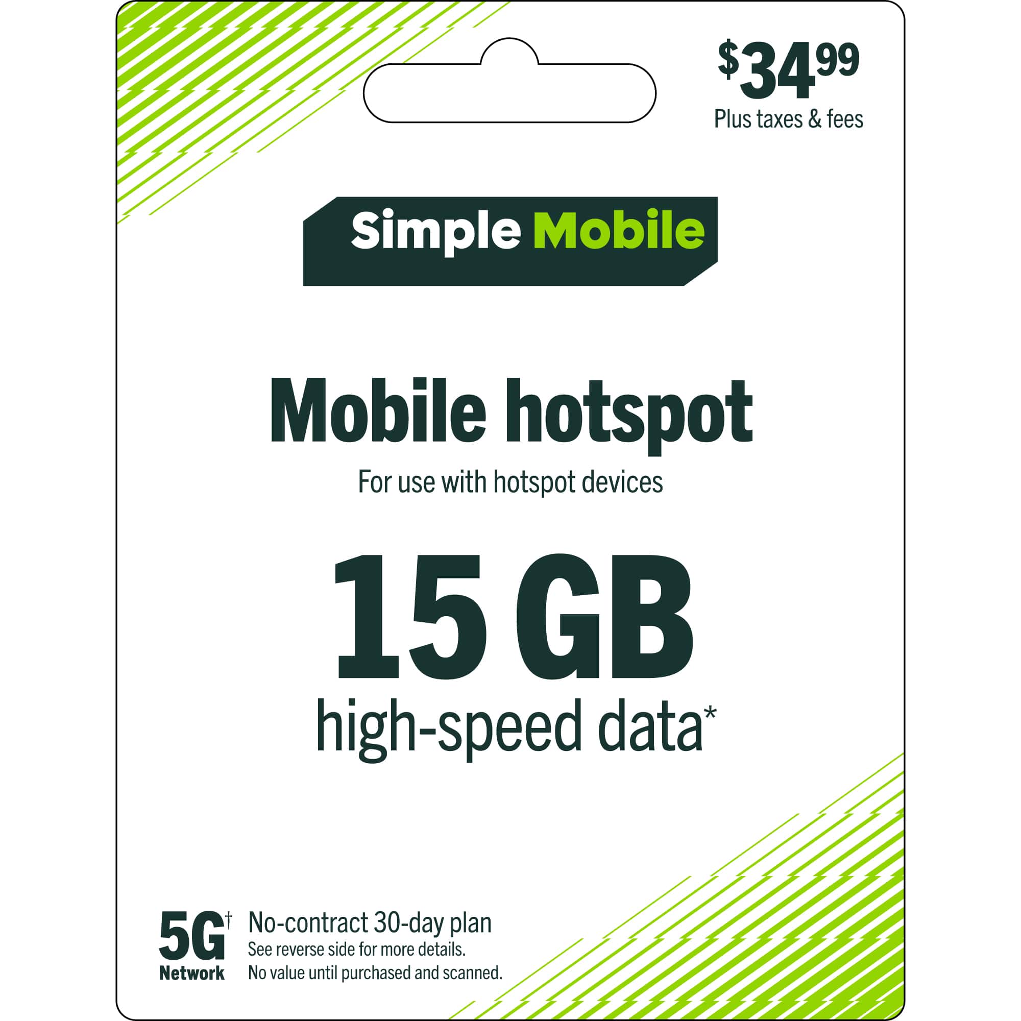 $34.99 Plus taxes & fees  
Simple Mobile  
Mobile hotspot  
For use with hotspot devices  
15 GB high-speed data*  
No-contract 30-day plan  
5G+  
See reverse side for more details.  
Network  
No value until purchased and scanned.