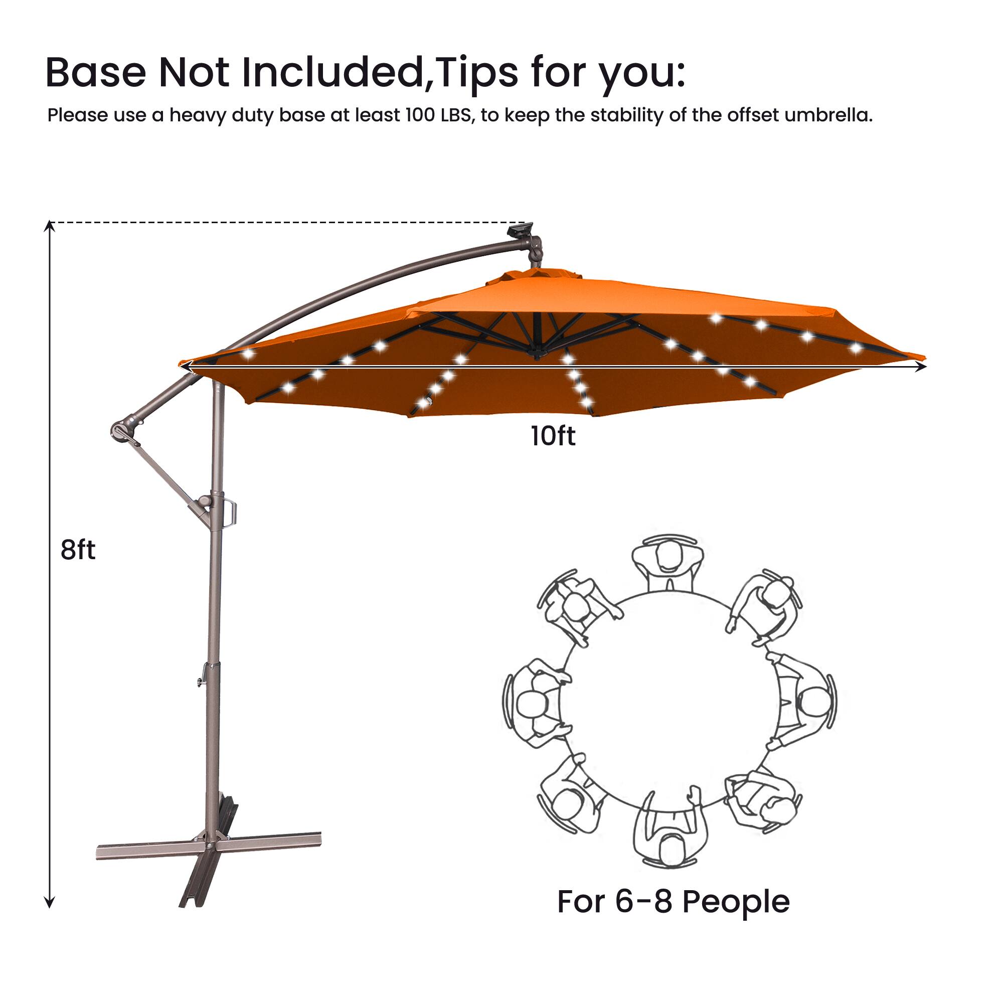 Base Not Included, Tips for you:  
Please use a heavy duty base at least 100 LBS, to keep the stability of the offset umbrella.  
10ft 8ft  
For 6-8 People