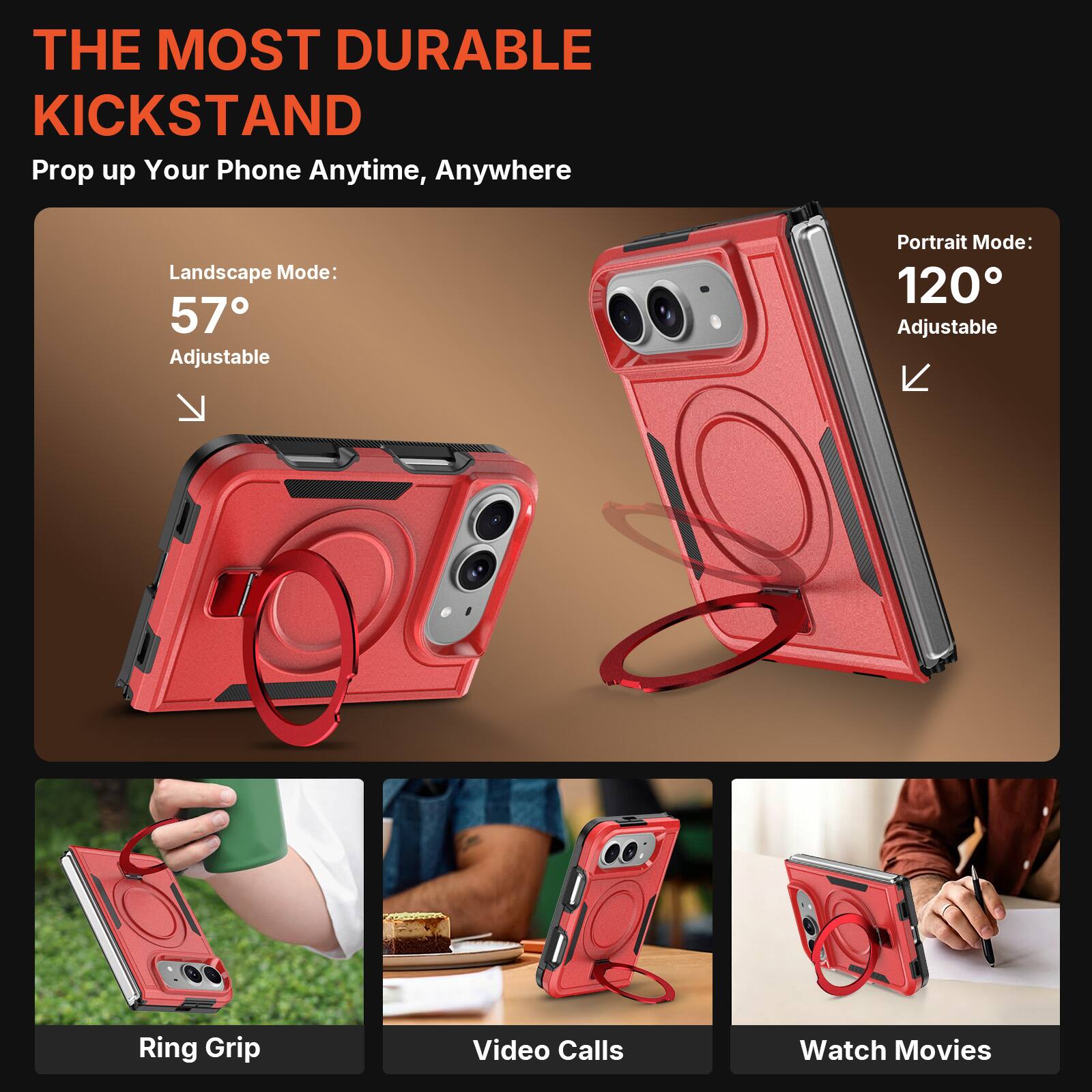 THE MOST DURABLE KICKSTAND  
Prop up Your Phone Anytime, Anywhere

Landscape Mode: 57° Adjustable  
Portrait Mode: 120° Adjustable

Ring Grip  
Video Calls  
Watch Movies