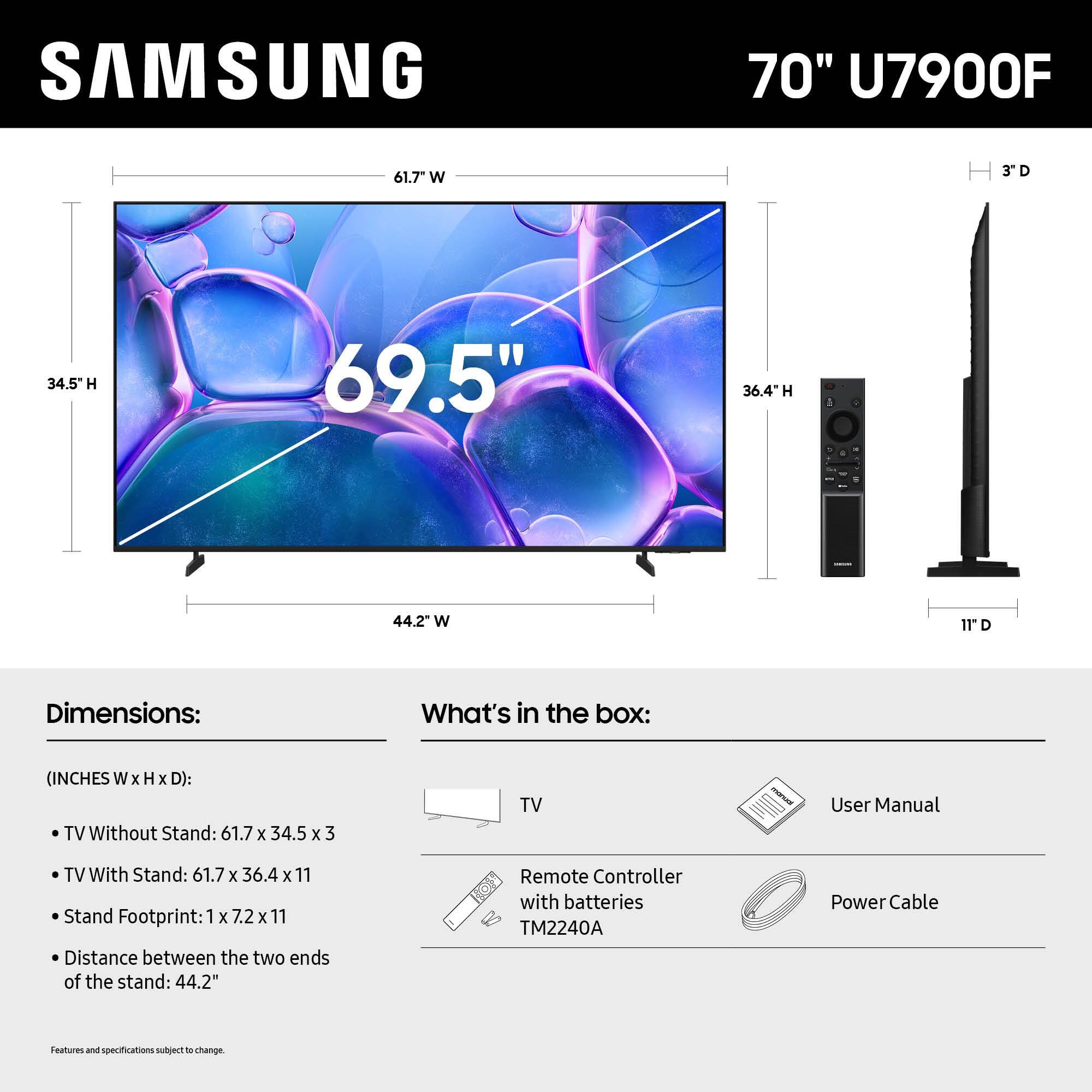 SAMSUNG 70" U7900F 61.7 W 3D 34.5 H 69.5" 36.4-H H 1 44.2" W 11D

Dimensions: What's in the box:
(INCHES W x H x D):
TV Without Stand: 61.7 x 34.5 x 3
TV With Stand: 61.7 x 36.4 x 11
Stand Footprint: 1 x 7.2 x 11
Distance between the two ends of the stand: 44.2"
Remote Controller with batteries TM2240A
Power Cable
Features and specifications subject to change.