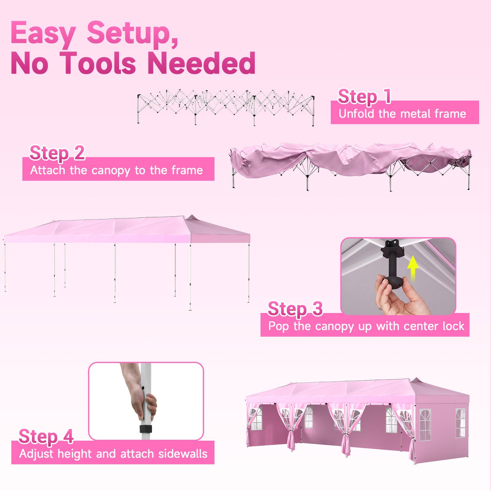 Easy Setup, No Tools Needed

Step 1: Unfold the metal frame

Step 2: Attach the canopy to the frame

Step 3: Pop the canopy up with center lock

Step 4: Adjust height and attach sidewalls