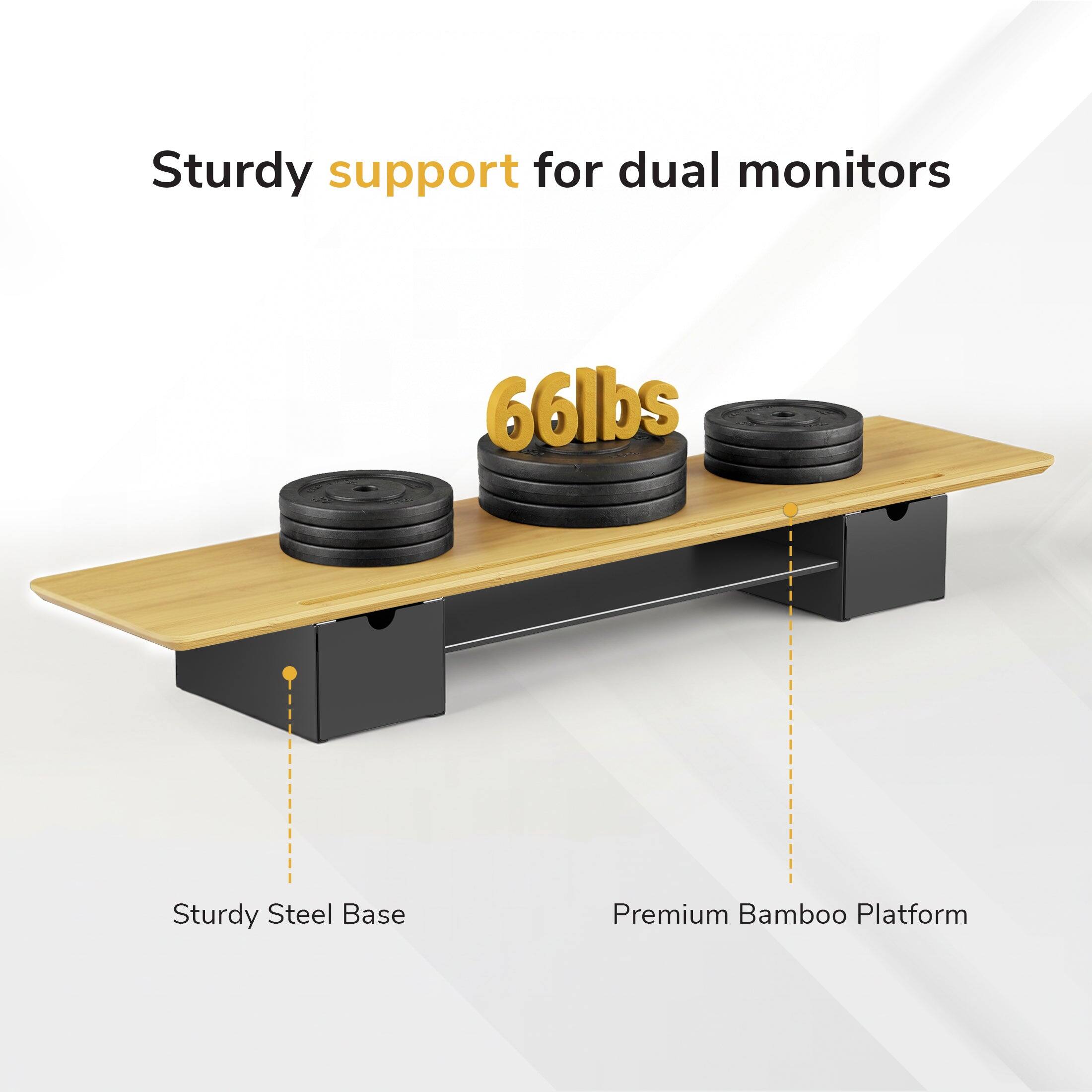 Sturdy support for dual monitors  
66lbs  
Sturdy Steel Base  
Premium Bamboo Platform