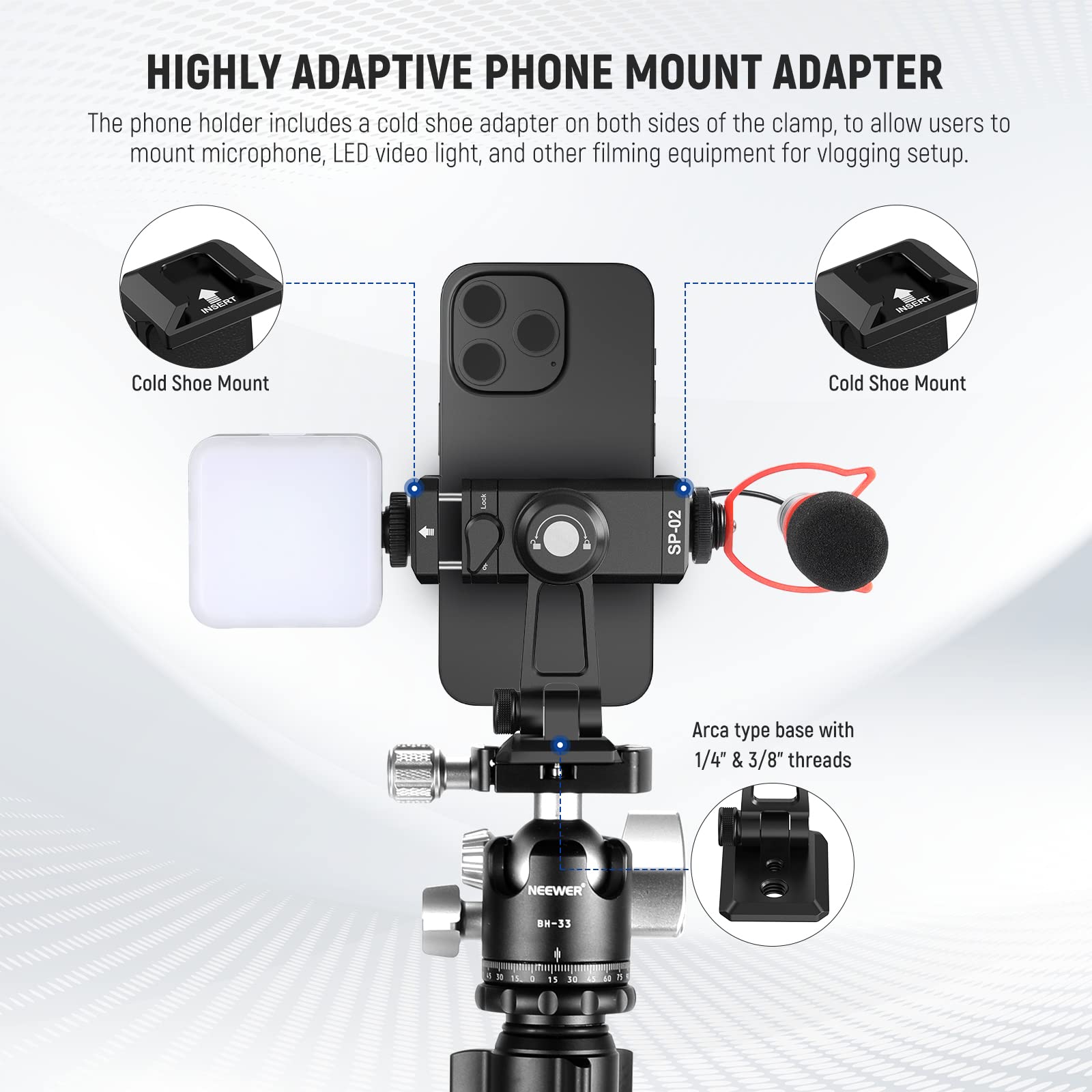 HIGHLY ADAPTIVE PHONE MOUNT ADAPTER

The phone holder includes a cold shoe adapter on both sides of the clamp, to allow users to mount microphone, LED video light, and other filming equipment for vlogging setup.

Cold Shoe Mount

Arca type base with 1/4" & 3/8" threads

NEEWER BH-33