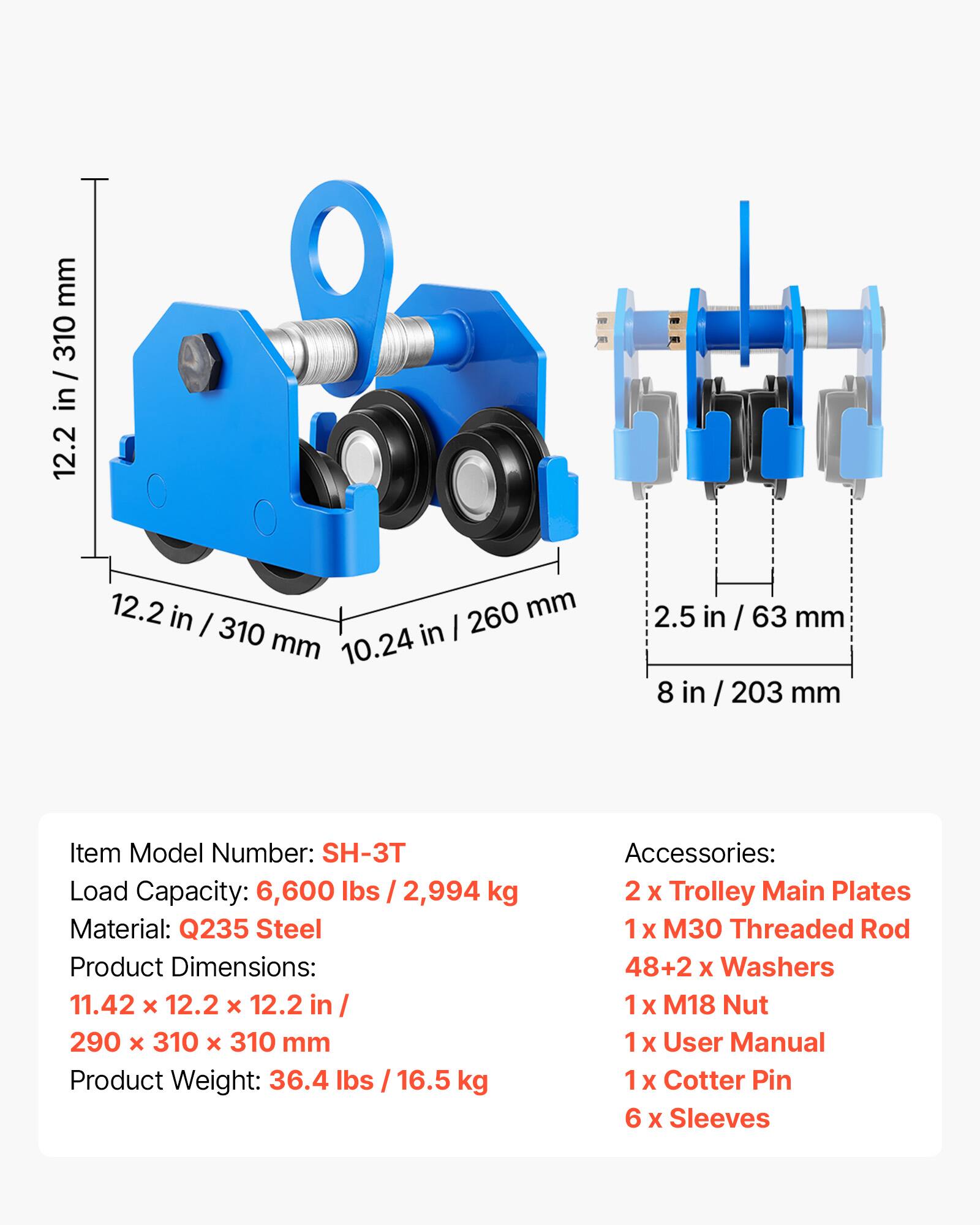 mm 310 in / 12.2 12.2 in 260 mm I 310 in I mm 10.24 2.5 in / 63 mm 8 in 203 mm

Item Model Number: SH-3T
Load Capacity: 6,600 lbs / 2,994 kg
Material: Q235 Steel
Product Dimensions: 11.42 x 12.2 x 12.2 in / 290 x 310 x 310 mm
Product Weight: 36.4 lbs / 16.5 kg

Accessories:
2 x Trolley Main Plates
1 x M30 Threaded Rod
48+2 x Washers
1 x M18 Nut
1 x User Manual
1 x Cotter Pin
6 x Sleeves