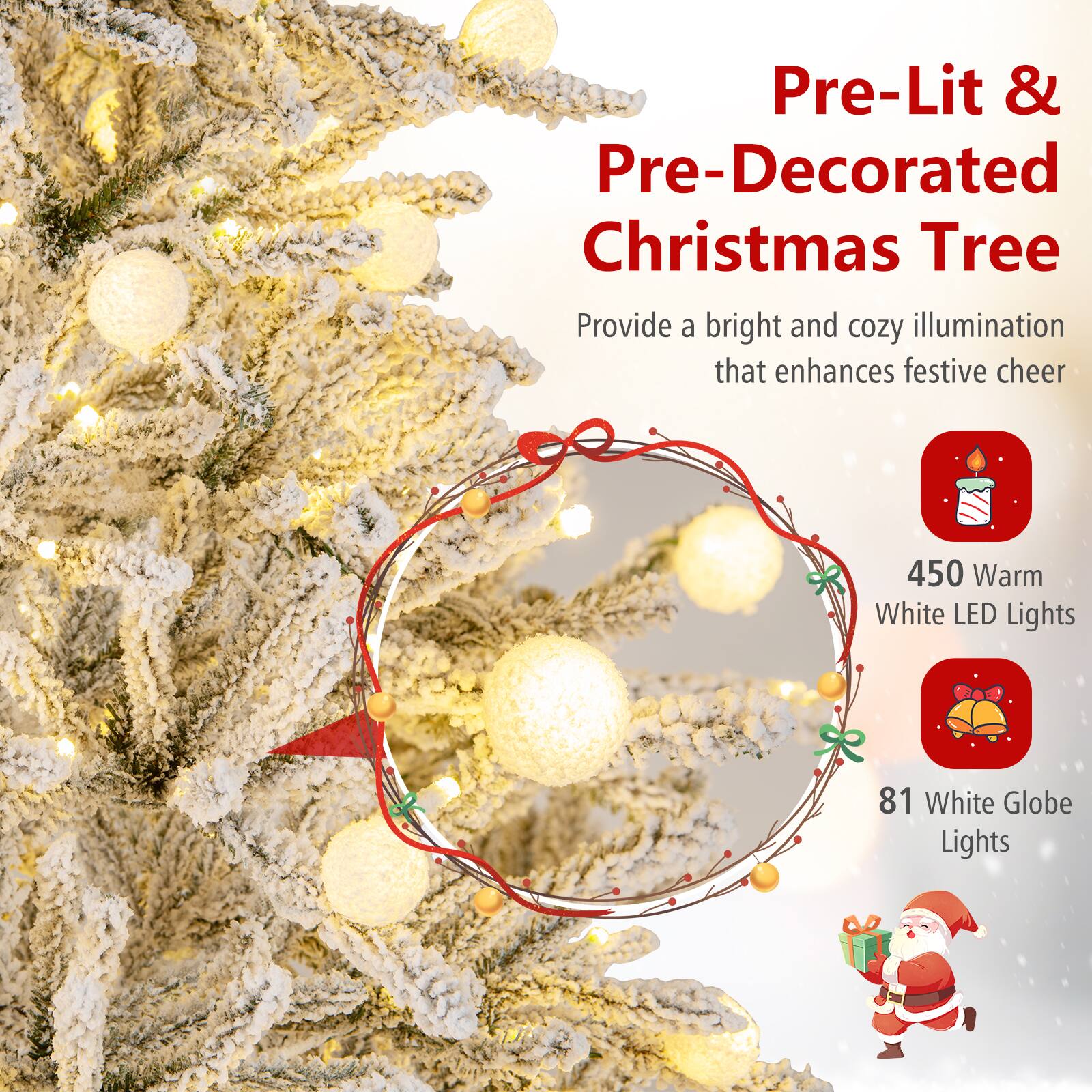 Pre-Lit & Pre-Decorated Christmas Tree

Provide a bright and cozy illumination that enhances festive cheer

450 Warm White LED Lights

81 White Globe Lights