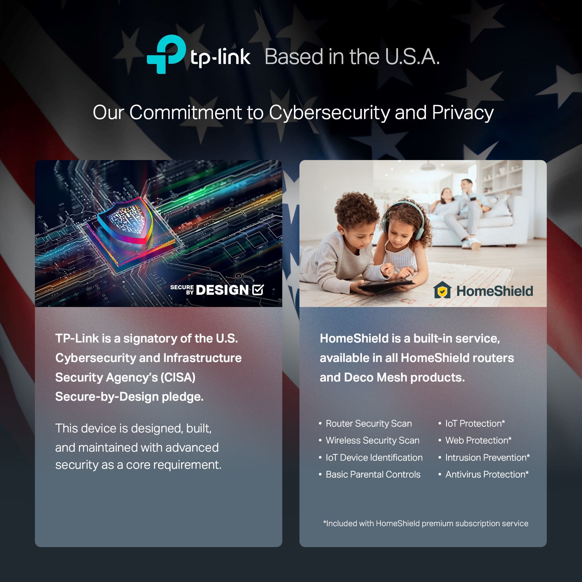 Our Commitment to Cybersecurity and Privacy
TP-Link is a signatory of the U.S. Cybersecurity and Infrastructure Security Agency's (CISA) Secure-by-Design pledge. HomeShield is a built-in service, available in all HomeShield routers and Deco Mesh products. This device is designed, built, and maintained with advanced security as a core requirement.
Router Security Scan
Wireless Security Scan
Web Protection
loT Device Identification
Intrusion Prevention
Basic Parental Controls
Antivirus Protection
*Included with HomeShield premium subscription service