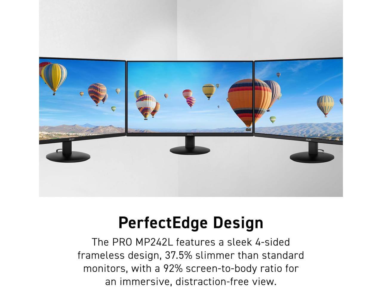 MSI PerfectEdge Design  
The PRO MP242L features a sleek 4-sided frameless design, 37.5% slimmer than standard monitors, with a 92% screen-to-body ratio for an immersive, distraction-free view.