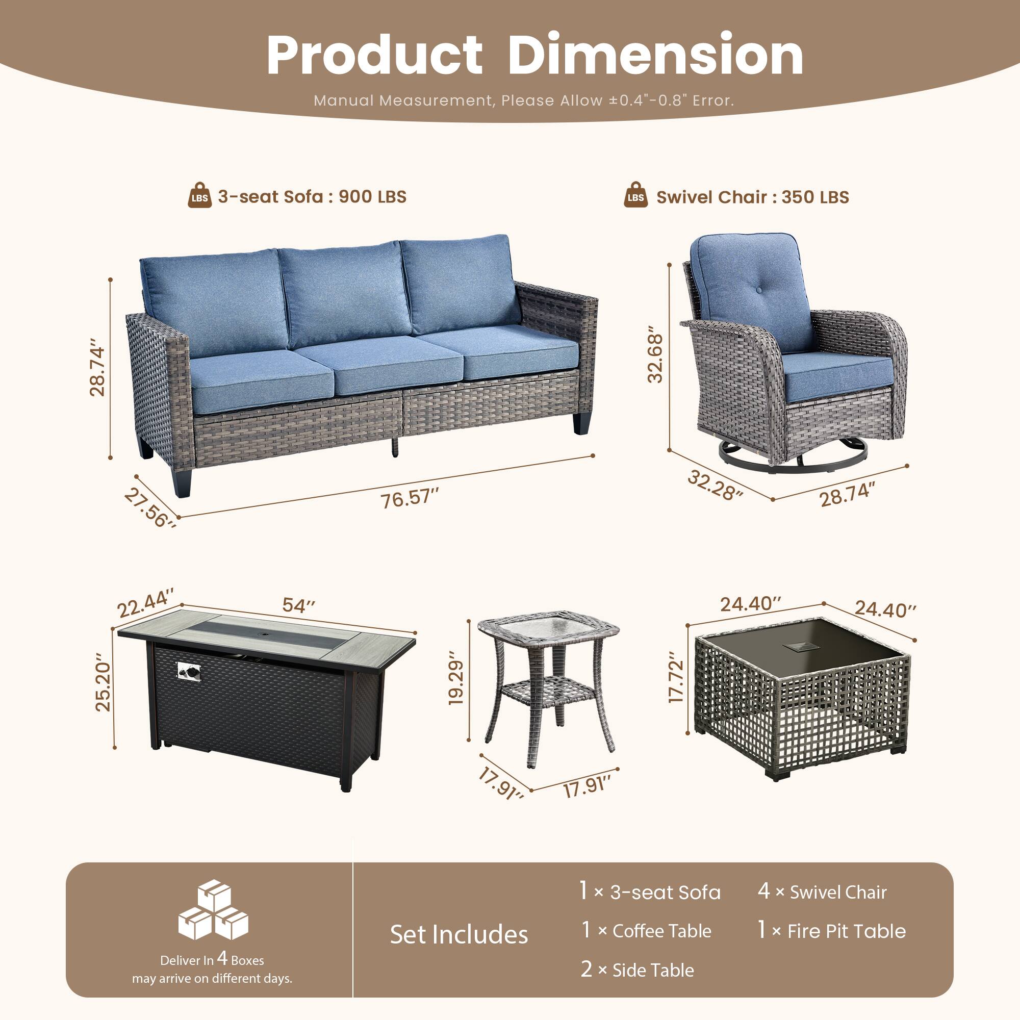 **Product Dimension**

Manual Measurement, Please Allow ±0.4"-0.8" Error.

- **3-seat Sofa: 900 LBS**
  - 76.57" (L)
  - 28.74" (W)
  - 22.44" (H)

- **Swivel Chair: 350 LBS**
  - 32.68" (D)
  - 32.28" (W)
  - 28.74" (H)

- **Coffee Table**
  - 54" (L)
  - 25.20" (W)
  - 19.29" (H)

- **Side Table**
  - 17.91" (D)
  - 17.91" (W)
  - 17.72" (H)

- **Fire Pit Table**
  - 24.40" (D)
  - 24.40" (W)
  - 17.91" (H)

**Set Includes:**
- 1 x 3-seat Sofa
- 4
