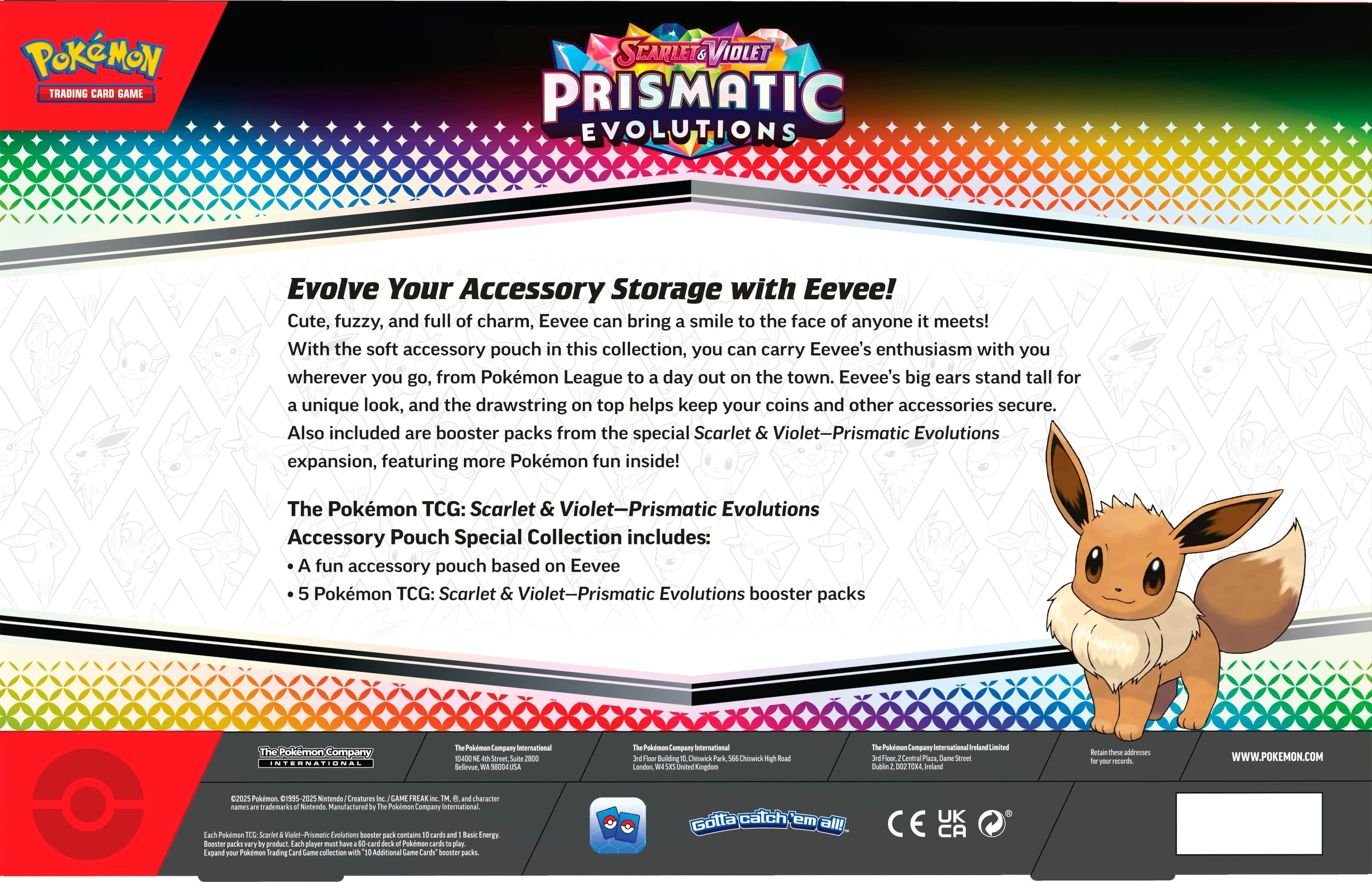 Pokemon Trading Card Game Scarlet Violet Prismatic Evolutions Evolve Your Accessory Storage with Eevee! Cute, fuzzy, and full of charm, Eevee can bring a smile to the face of anyone it meets! With the soft accessory pouch in this collection, you can carry Eevee's enthusiasm with you wherever you go, from Pokemon League to a day out on the town. Eevee's big ears stand tall for a unique look, and the drawstring on top helps keep your coins and other accessories secure. Also included are booster packs from the special Scarlet & Violet-Prismatic Evolutions expansion, featuring more Pokemon fun inside! The Pokemon TCG: Scarlet & Violet-Prismatic Evolutions Accessory Pouch Special Collection includes: A fun accessory pouch based on Eevee 5 Pokemon TCG: Scarlet & Violet-Prismatic Evolutions booster packs The Pokemon Company International Pollmon Company infernational 10-400 Sm 2800 Bellevue - Poldus Company Building Cemick Chomkck Road London Dritted Kinplon P.