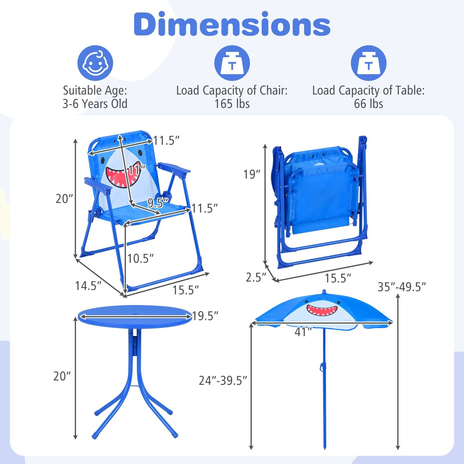 Dimensions  
Suitable Age: 3-6 Years Old  
Load Capacity of Chair: 165 lbs  
Load Capacity of Table: 66 lbs  

Chair:  
- Height: 11.5"  
- Width: 19"  
- Depth: 20"  
- Seat Height: 9.5"  
- Seat Depth: 11.5"  
- Armrest Height: 10.5"  
- Leg Width: 15.5"  
- Base Width: 19.5"  

Table:  
- Height: 2.5"  
- Diameter: 19.5"  
- Base Height: 20"  
- Base Width: 24"-39.5"  

Umbrella:  
- Height: 35"-49.5"  
- Diameter: 41"