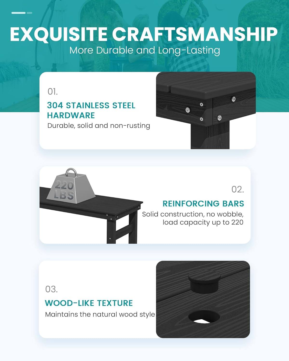 EXQUISITE CRAFTSMANSHIP  
More Durable and Long-Lasting

01.  
304 STAINLESS STEEL HARDWARE  
Durable, solid and non-rusting

02.  
REINFORCING BARS  
Solid construction, no wobble, load capacity up to 220

03.  
WOOD-LIKE TEXTURE  
Maintains the natural wood style