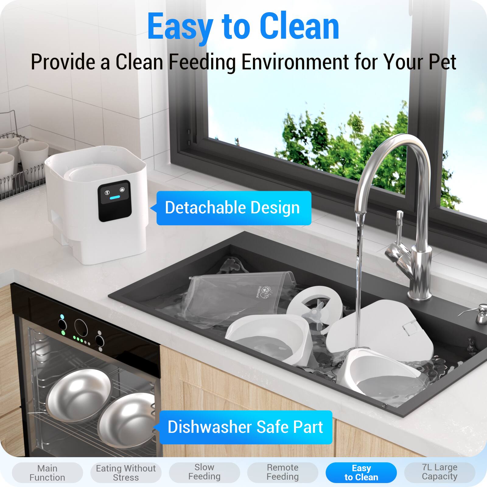 Easy to Clean  
Provide a Clean Feeding Environment for Your Pet

- Detachable Design
- Dishwasher Safe Part
- Main Function
- Eating Without Stress
- Slow Feeding
- Remote Feeding
- Easy to Clean
- 7L Large Capacity