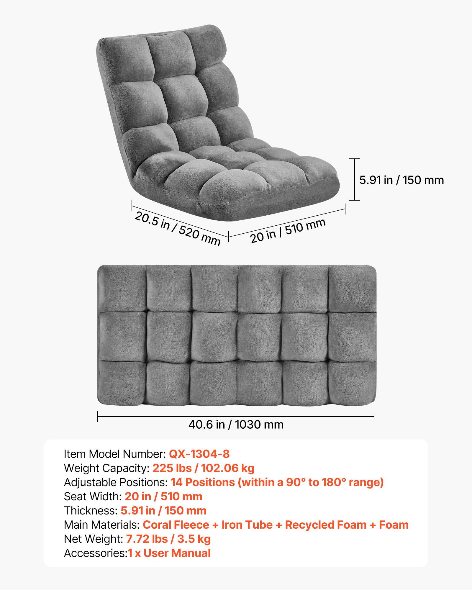 20.5 in / 520 mm  
20 in / 510 mm  
5.91 in / 150 mm  
40.6 in / 1030 mm  

Item Model Number: QX-1304-8  
Weight Capacity: 225 lbs / 102.06 kg  
Adjustable Positions: 14 Positions (within a 90° to 180° range)  
Seat Width: 20 in / 510 mm  
Thickness: 5.91 in / 150 mm  
Main Materials: Coral Fleece + Iron Tube + Recycled Foam + Foam  
Net Weight: 7.72 lbs / 3.5 kg  
Accessories: 1 x User Manual