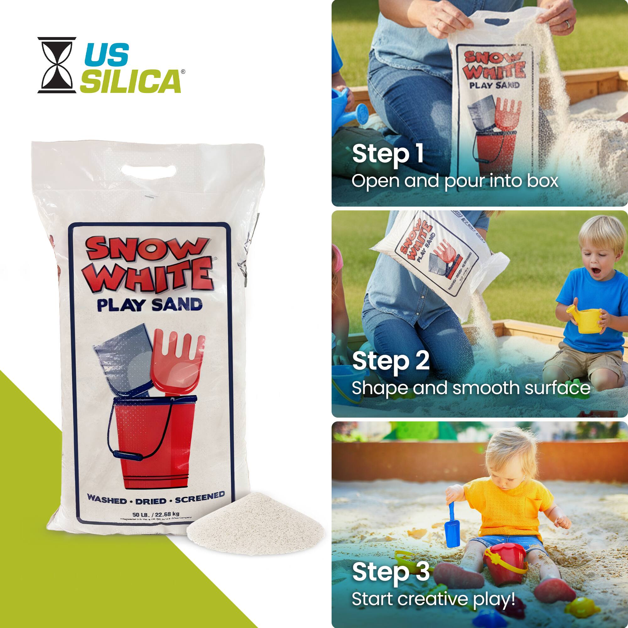 US SILICA SNOW WHITE PLAY SAND

Step 1: Open and pour into box

Step 2: Shape and smooth surface

Step 3: Start creative play!

WASHED - DRIED - SCREENED

50 LB / 22.68 kg