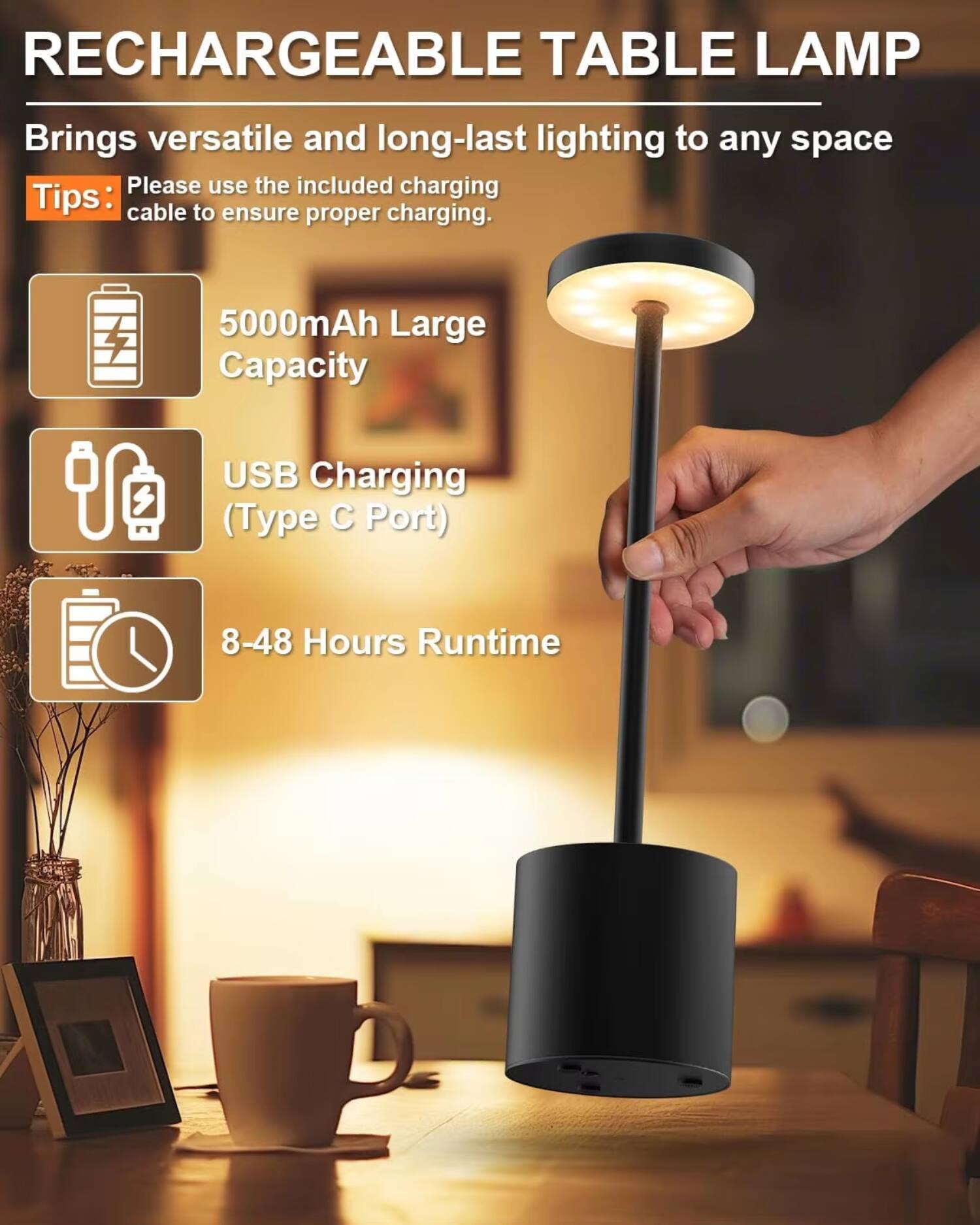 RECHARGEABLE TABLE LAMP

Brings versatile and long-lasting lighting to any space

Tips:
- Please use the included charging cable to ensure proper charging.
- 5000mAh Large Capacity
- USB Charging (Type C Port)
- 8-48 Hours Runtime