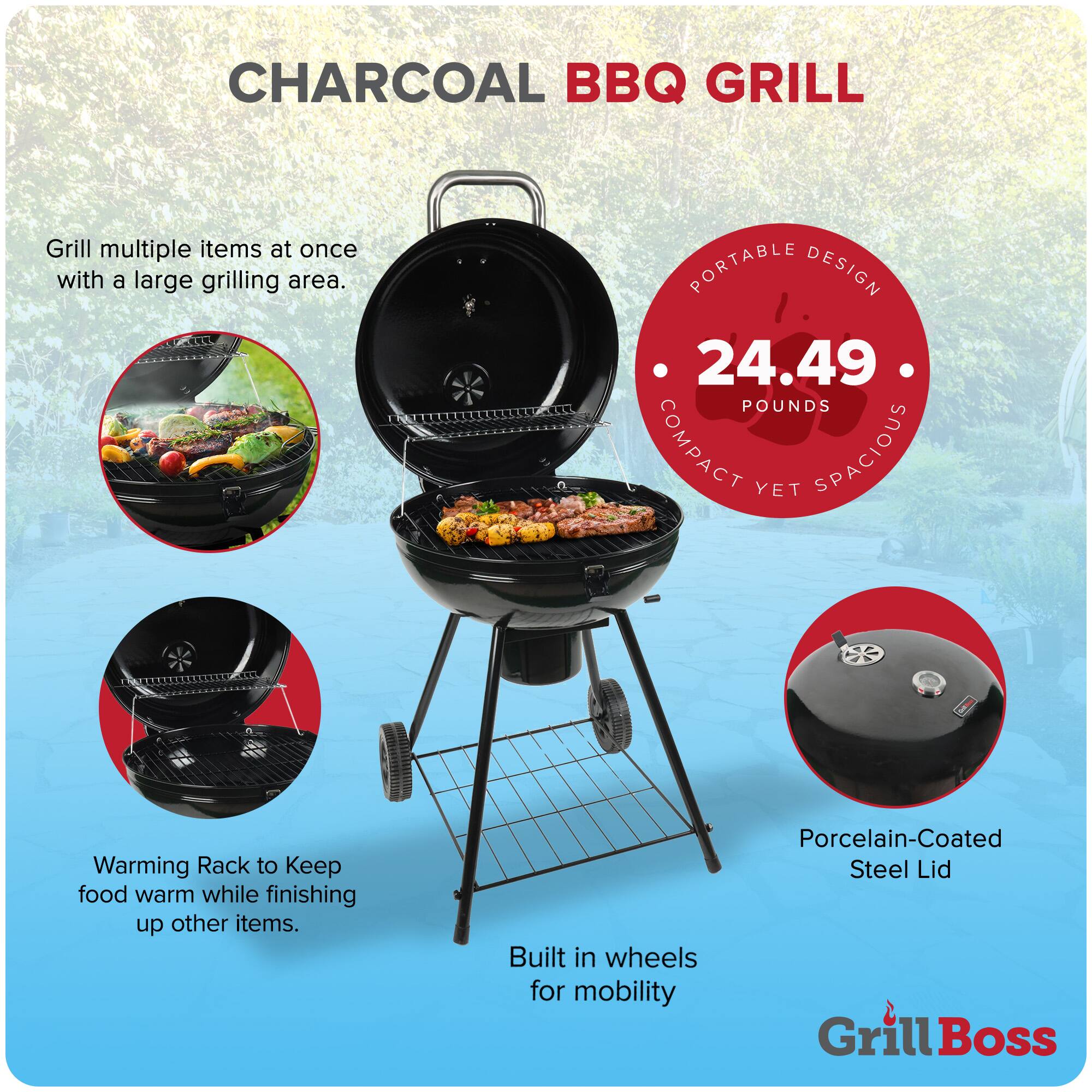 CHARCOAL BBQ GRILL

Grill multiple items at once with a large grilling area.

PORTABLE DESIGN
24.49 POUNDS
COMPACT YET SPACIOUS

Warming Rack to Keep food warm while finishing up other items.

Built in wheels for mobility

Porcelain-Coated Steel Lid

Grill Boss