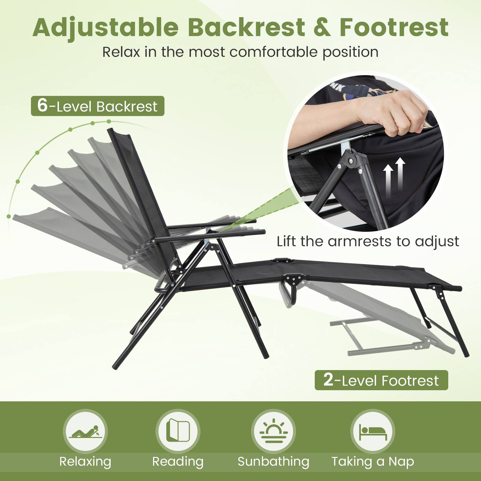 Adjustable Backrest & Footrest
Relax in the most comfortable position
6-Level Backrest
Lift the armrests to adjust
2-Level Footrest
Relaxing
Reading
Sunbathing
Taking a Nap