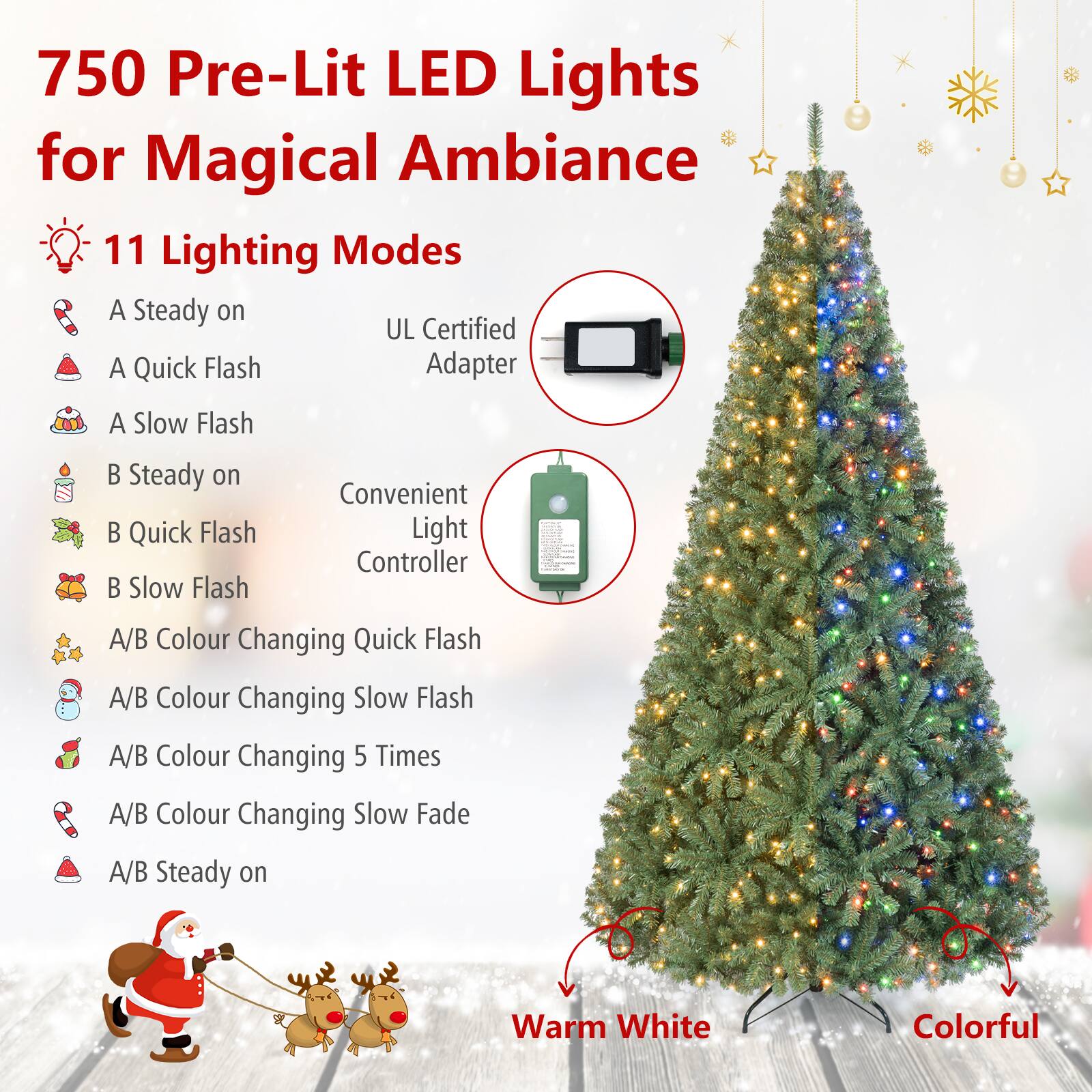 750 Pre-Lit LED Lights for Magical Ambiance

11 Lighting Modes
- A Steady on
- A Quick Flash
- A Slow Flash
- B Steady on
- B Quick Flash
- B Slow Flash
- A/B Colour Changing Quick Flash
- A/B Colour Changing Slow Flash
- A/B Colour Changing 5 Times
- A/B Colour Changing Slow Fade
- A/B Steady on

UL Certified Adapter
Convenient Light Controller

Warm White
Colorful