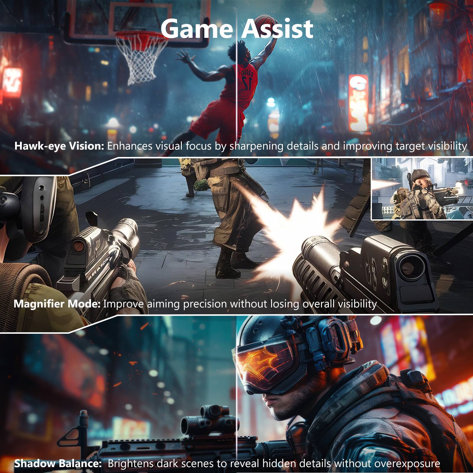 Game Assist

Hawk-eye Vision: Enhances visual focus by sharpening details and improving target visibility

Magnifier Mode: Improve aiming precision without losing overall visibility

Shadow Balance: Brightens dark scenes to reveal hidden details without overexposure