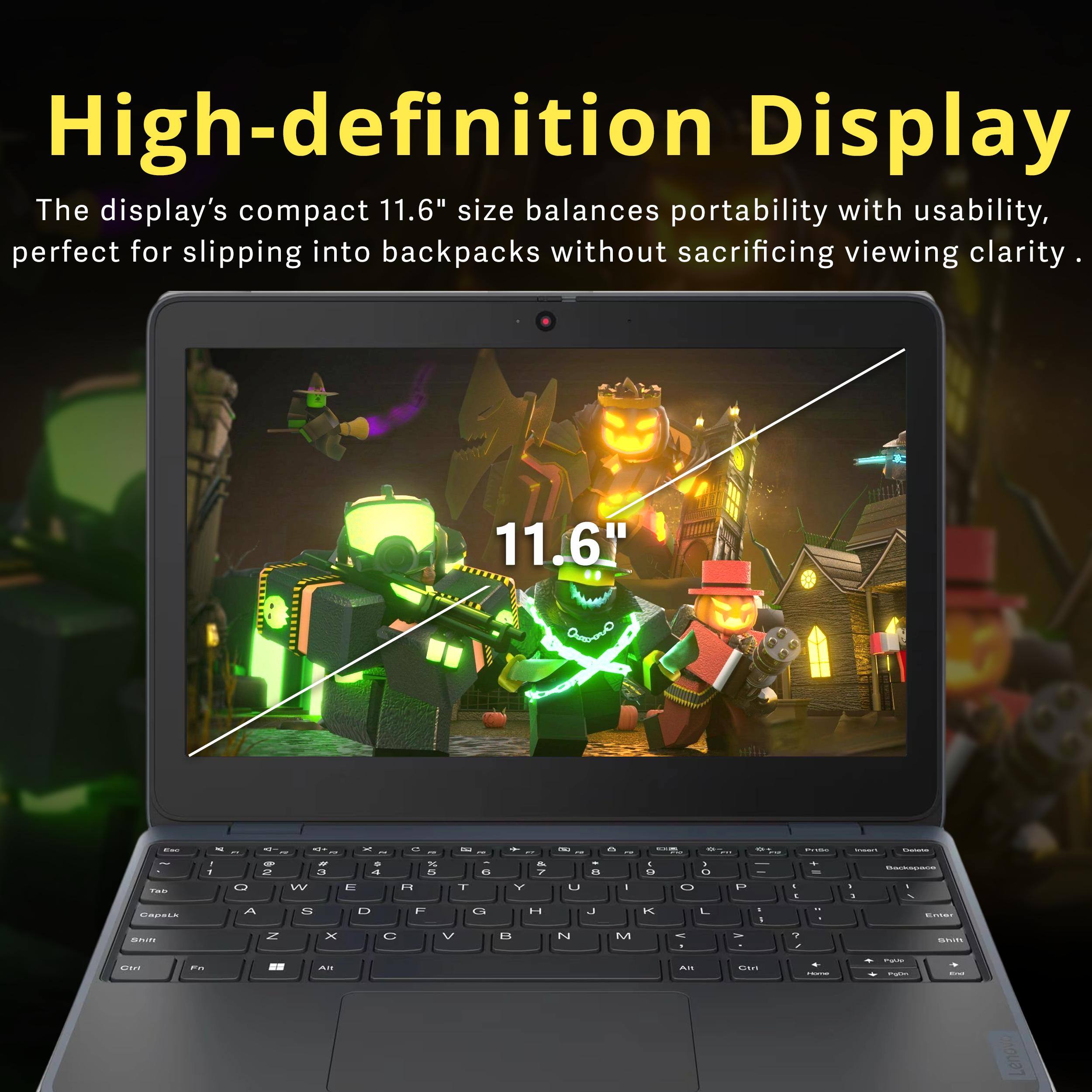 High-definition Display  
The display's compact 11.6" size balances portability with usability, perfect for slipping into backpacks without sacrificing viewing clarity.