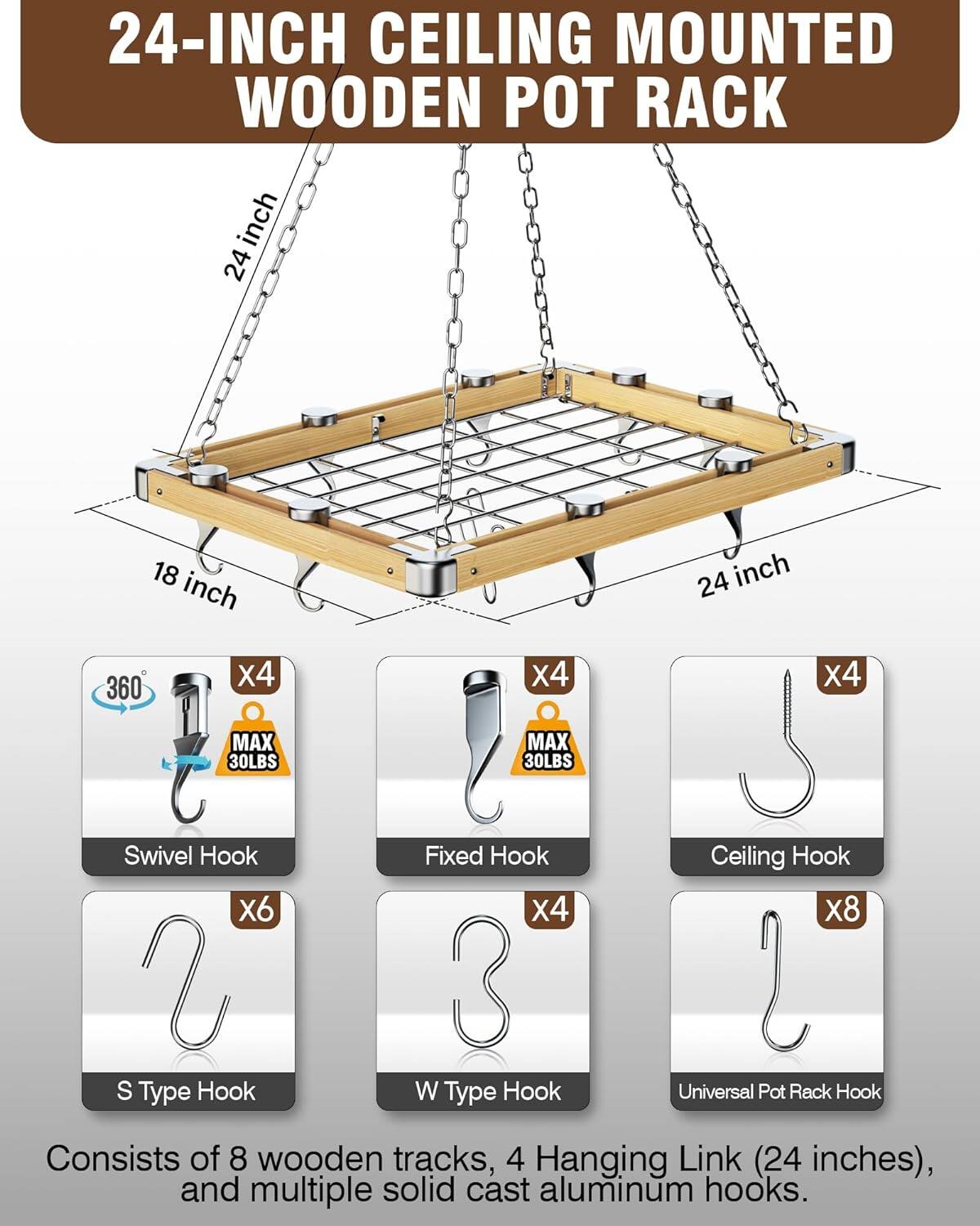 24-INCH CEILING MOUNTED WOODEN POT RACK

18 inch
24 inch
360
x4
X4
x4
MAX 30LBS
MAX 30LBS
Swivel Hook X6 S Type Hook
Fixed Hook x4 3 W Type Hook
Ceiling Hook X8 Universal Pot Rack Hook

Consists of 8 wooden tracks, 4 Hanging Link (24 inches), and multiple solid cast aluminum hooks.