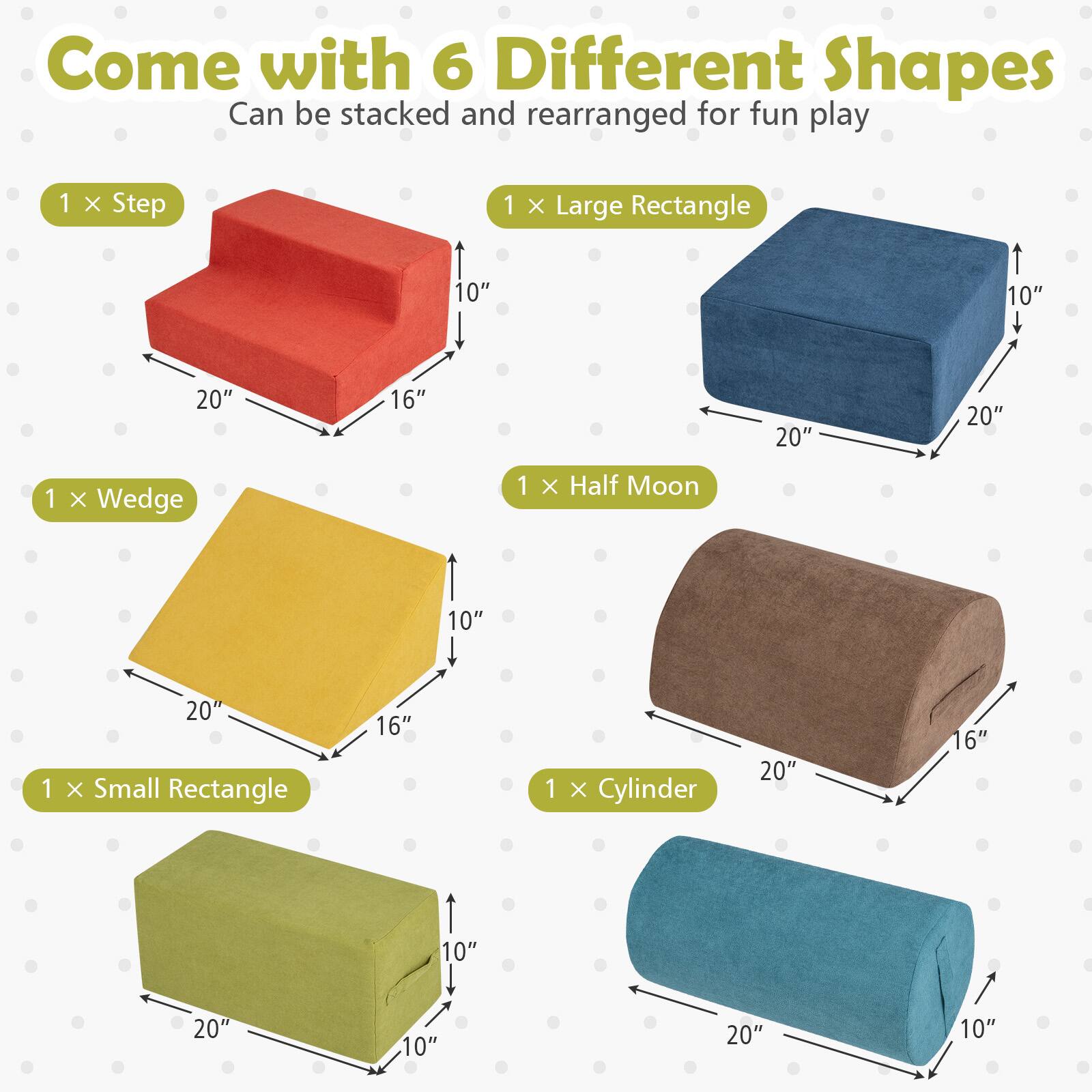Come with 6 Different Shapes  
Can be stacked and rearranged for fun play

1 x Step  
20" x 16" x 10"

1 x Large Rectangle  
20" x 20" x 10"

1 x Wedge  
20" x 16" x 10"

1 x Half Moon  
20" x 16" x 10"

1 x Small Rectangle  
20" x 10" x 10"

1 x Cylinder  
20" x 10"