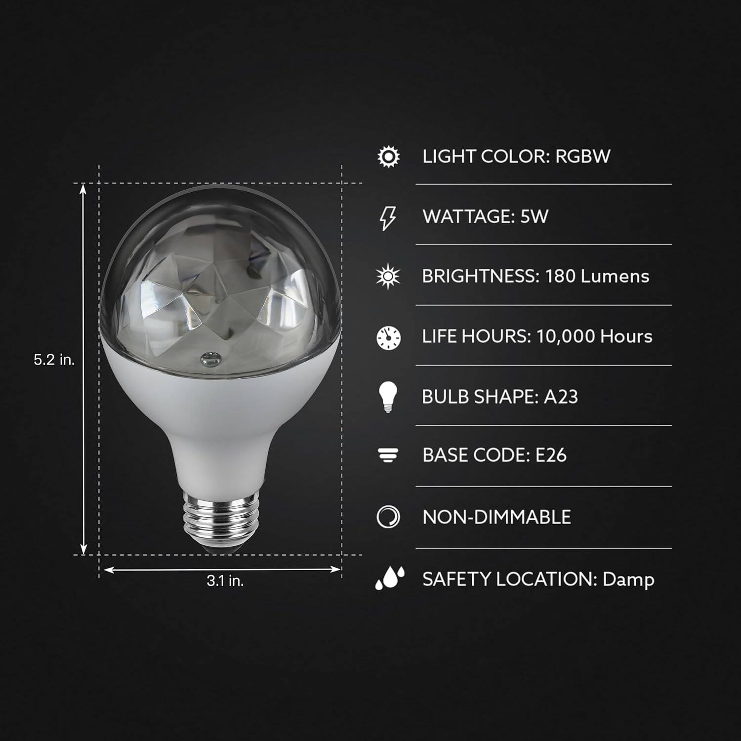 LIGHT COLOR: RGBW  
WATTAGE: 5W  
BRIGHTNESS: 180 Lumens  
LIFE HOURS: 10,000 Hours  
BULB SHAPE: A23  
BASE CODE: E26  
NON-DIMMABLE  
SAFETY LOCATION: Damp  

5.2 in.  
3.1 in.