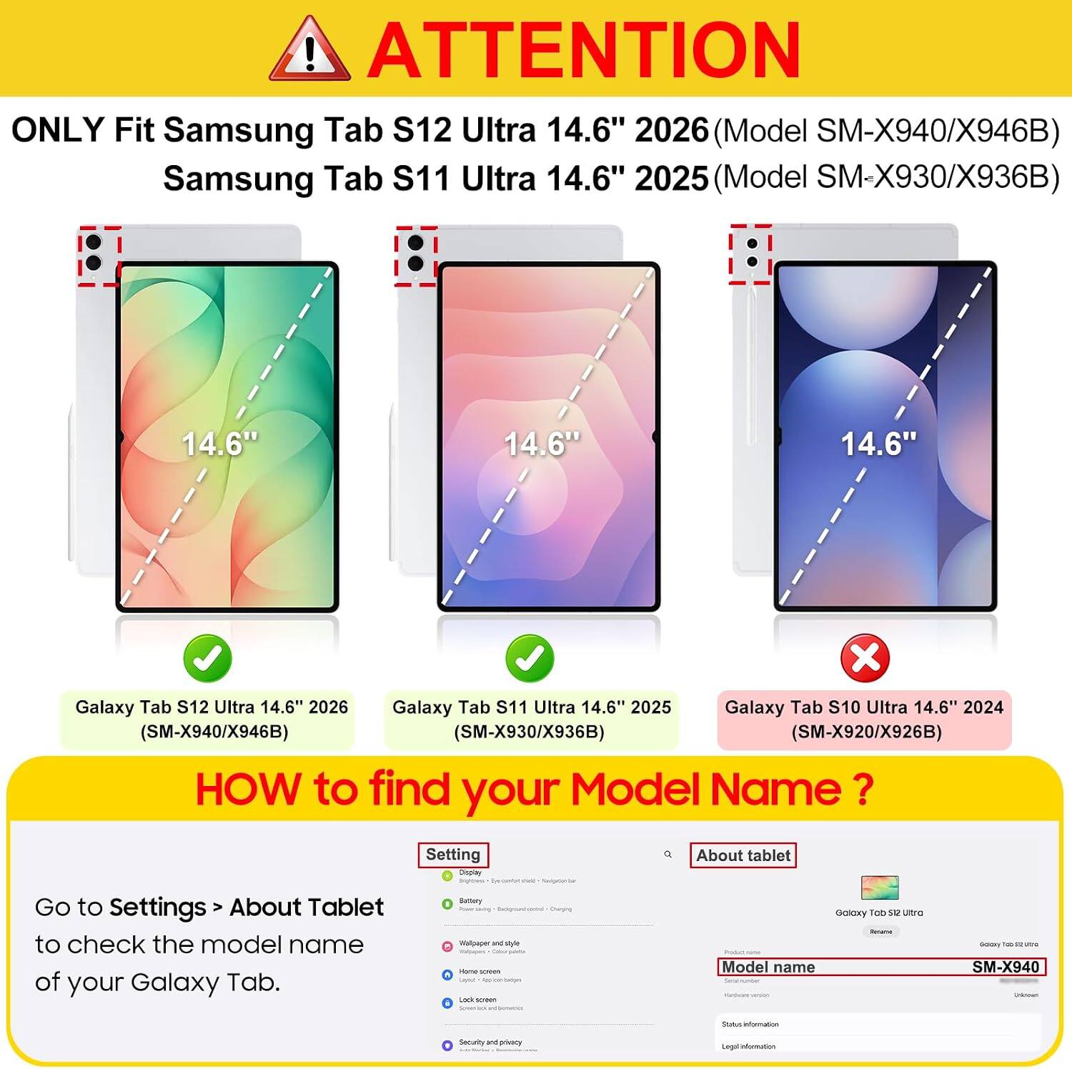 ! ATTENTION ONLY Fit Samsung Tab S12 Ultra 14.6" 2026 (Model SM-X940/X946B) Samsung Tab S11 Ultra 14.6" 2025 (Model SM-X930/X936B)

14.6"
14.6"
14.6"

Galaxy Tab S12 Ultra 14.6" 2026
Galaxy Tab S11 Ultra 14.6" 2025
Galaxy Tab S10 Ultra 14.6" 2024 (SM-X940/X946B) (SM-X930/X936B) (SM-X920/X926B)

HOW to find your Model Name?
Go to Settings > About Tablet to check the model name of your Galaxy Tab.

Battery Wallpaper and style name - Policialin LOOK screen

Galaxy TOD 312 with Model name

Communy From - UMPS SM-X940

States intermation

privacy

Legal information