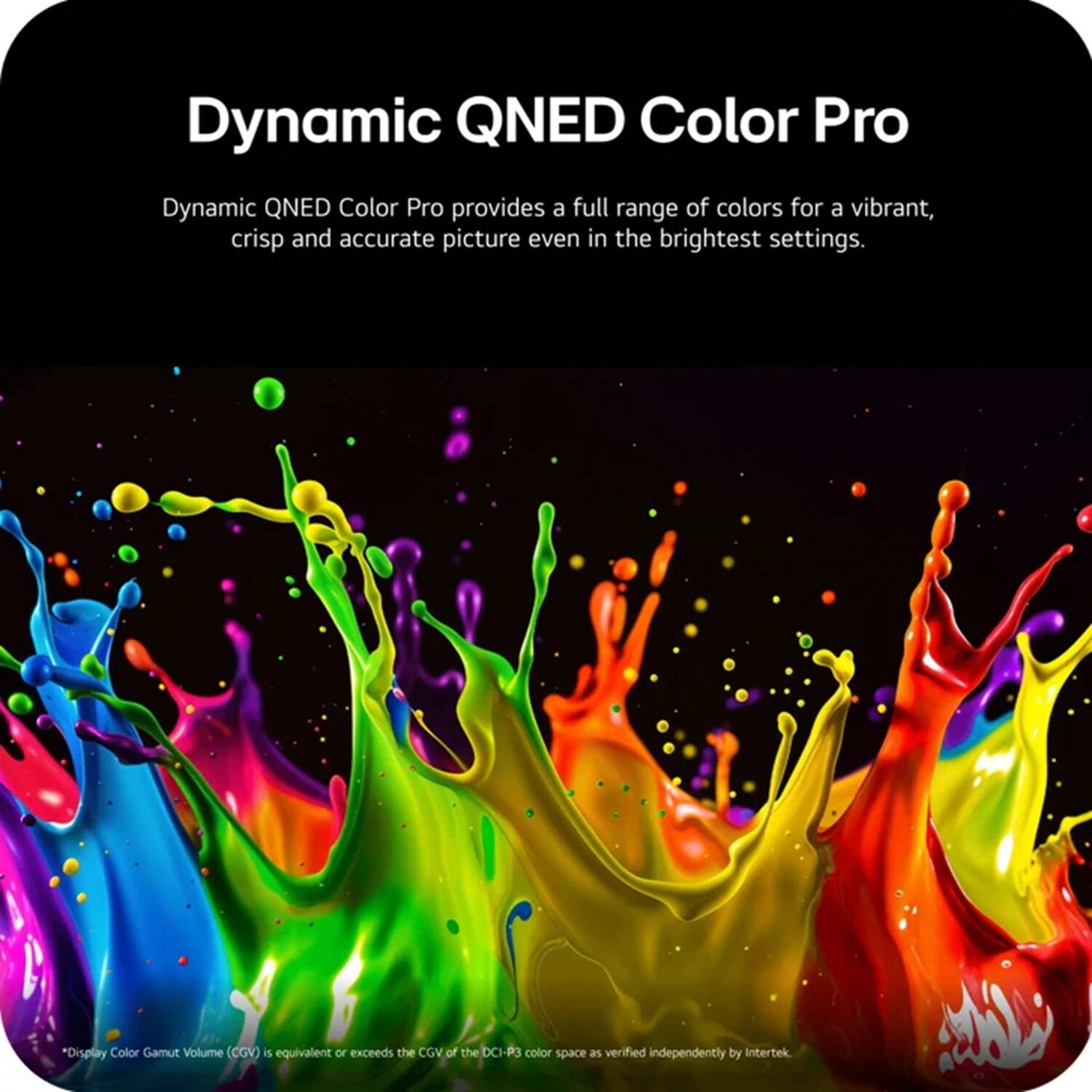 Dynamic QNED Color Pro

Dynamic QNED Color Pro provides a full range of colors for a vibrant, crisp and accurate picture even in the brightest settings.

*Display Color Gamut Volume (CGV) is equivalent or exceeds the CGV of the DCI-P3 color space as verified independently by Intertek
