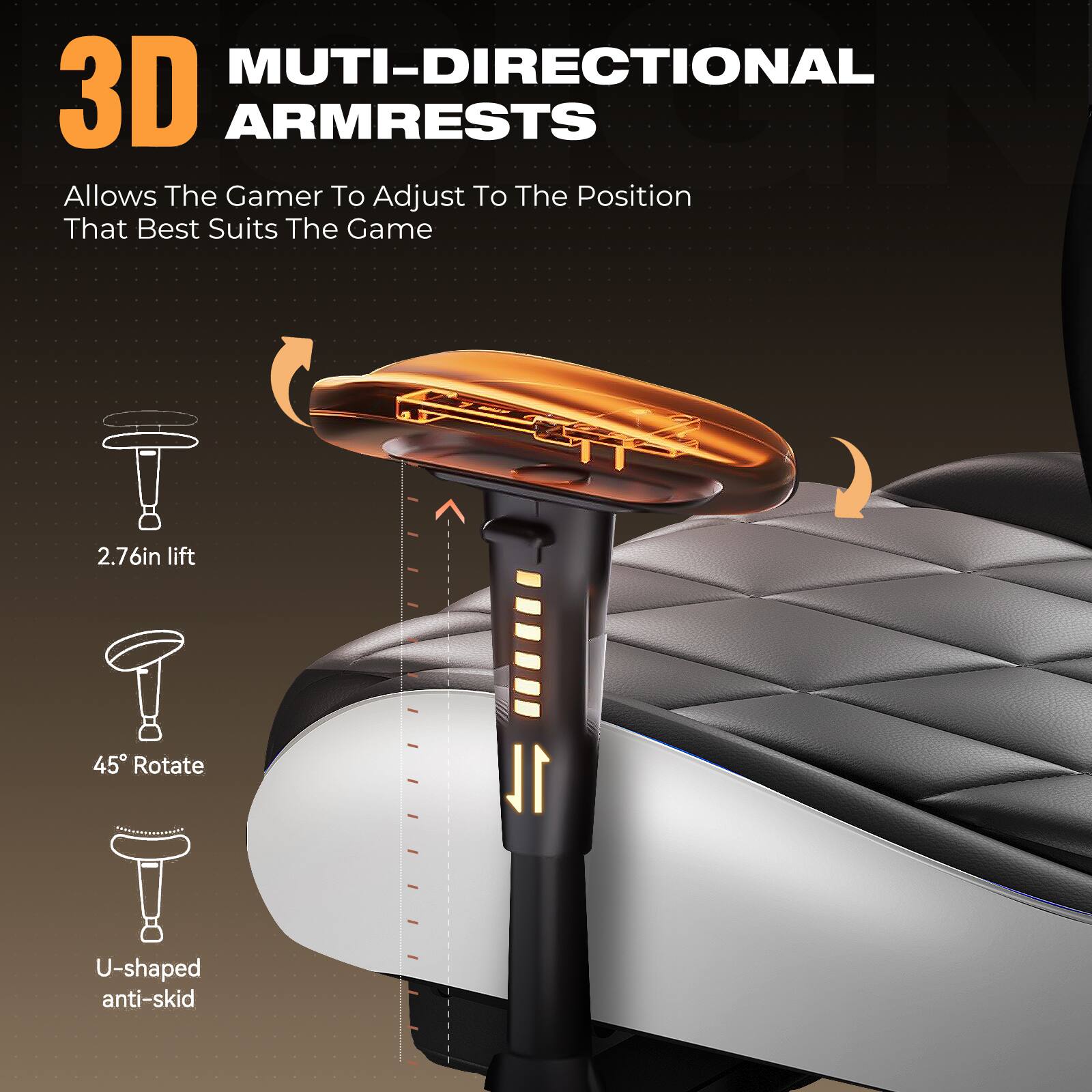 3D MULTI-DIRECTIONAL ARMRESTS  
Allows The Gamer To Adjust To The Position That Best Suits The Game  

- 2.76in lift  
- 45° Rotate  
- U-shaped anti-skid